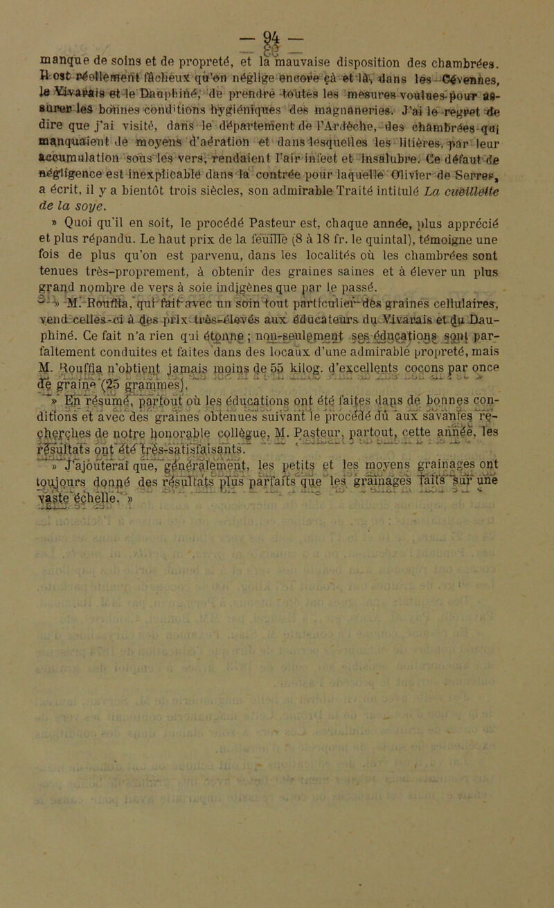 manque de soins et de propreté, et la mauvaise disposition des chambrées. H ost Péellemenfc fâcheux qu’on néglige encore çà et là-, dans les - Cévennes, le tarais et le Dauphiné, de prendre -toutes les mesures voulues-pour as- surer les bonnes conditions hygiéniques des magnaneries. J’ai le regret de dire que j’ai visité, dans le département de l’Ardèche, des chambrées qui manquaient Je moyens d’aération et dans lesquelles les litières, q>ar leur accumulation sous les vers, rendaient Fair-infect et insalubre. Ce défaut'de négligence est inexplicable dans là contrée pour laquelle Olivier de Serres, a écrit, il y a bientôt trois siècles, son admirable Traité intitulé La cueillette de la soye. » Quoi qu'il en soit, le procédé Pasteur est, chaque année, plus apprécié et plus répandu. Le haut prix de la feuille (8 à 18 fr. le quintal), témoigne une fois de plus qu’on est parvenu, dans les localités où les chambrées sont tenues très-proprement, à obtenir des graines saines et à élever un plus grand nombre de vers à soie indigènes que par le passé. c':o) M. RouffùÇqui faitravec un soin tout parttculier-dës graines cellulaires, vend celles-ci à des prix- très*-élevés aux éducateurs du Vivarais et Dau- phiné. Ce fait n’a rien qui étonne; non-seulement ses éducations sont par- faitement conduites et faites dans des locaux d’une admirablé propreté, mais M. Rouffia n’obtient jamais moins de 55 kilog. d’excellents cocons par once - , . . _ -, - - • - - - de graine (25 grammes). 'V En résumé, partout où les éducations ont été faites dans de bonnes con- ditions et avéc des graines obtenues suivant le procédé du aux savantes re- cherches de notre honorable collègue, M. Pasteur, partout, cette année, les TU 1 . . . I • - • •• • T* X - —V S v>dd tlouL X/ £ .»£' —* les petits gt les moyens grainages ont toujours donné des résultats pTüs~ parfaits’que les grainages faits‘sur une L' c,-1 .. ujI . w- a j3 - - EQ - ‘ ^ ... v. vaste éc
