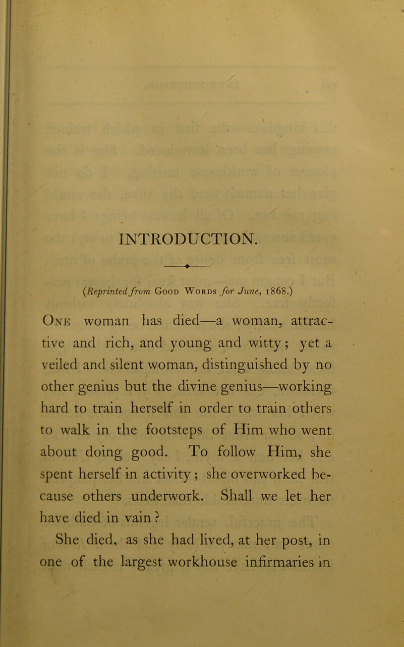 INTRODUCTION. —♦— (Reprintedfrom Good Words for June, i86S.) One woman has died—a woman, attrac- tive and rich, and young and witty; yet a veiled and silent woman, distinguished by no other genius but the divine genius—working hard to train herself in order to train others to walk in the footsteps of Him who went about doing good. To follow Him, she spent herself in activity; she overworked be- cause others underwork. Shall we let her have died in vain ? She died, as she had lived, at her post, in one of the largest workhouse infirmaries in