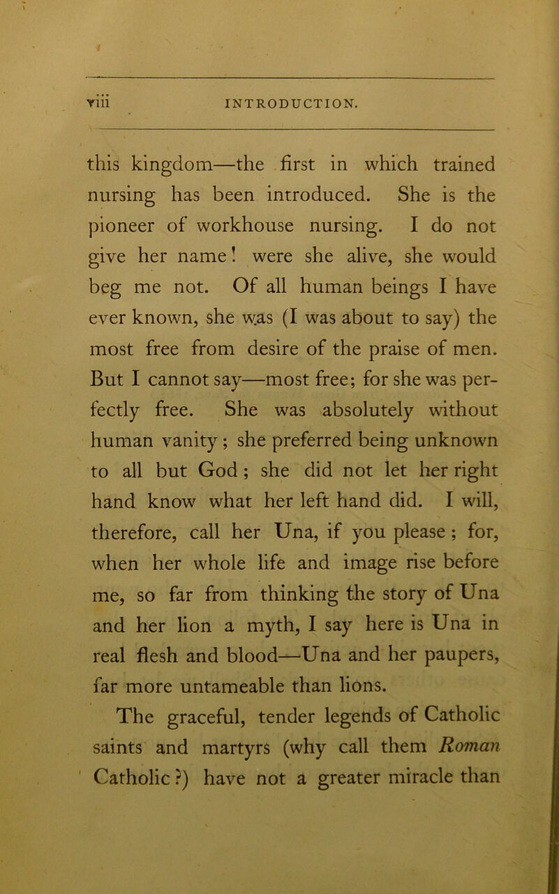 this kingdom—the first in which trained nursing has been introduced. She is the pioneer of workhouse nursing. I do not give her name! were she alive, she would beg me not. Of all human beings I have ever known, she was (I was about to say) the most free from desire of the praise of men. But I cannot say—most free; for she was per- fectly free. She was absolutely without human vanity; she preferred being unknown to all but God ; she did not let her right hand know what her left hand did. I will, therefore, call her Una, if you please; for, when her whole life and image rise before me, so far from thinking the story of Una and her lion a myth, I say here is Una in real flesh and blood—Una and her paupers, far more untameable than lions. The graceful, tender legends of Catholic saints and martyrs (why call them Roman ' Catholic ?) have not a greater miracle than