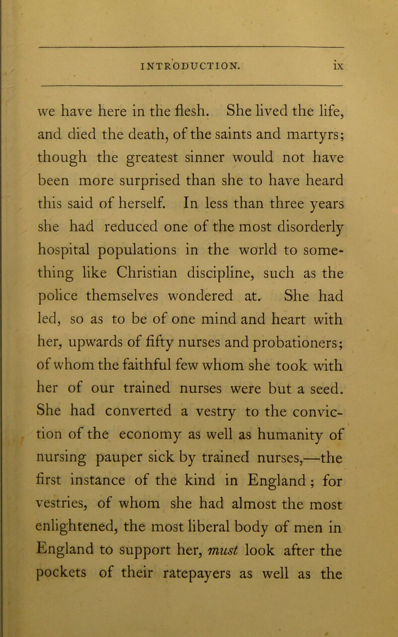 we have here in the flesh. She lived the life, and died the death, of the saints and martyrs; though the greatest sinner would not have been more surprised than she to have heard this said of herself. In less than three years she had reduced one of the most disorderly hospital populations in the world to some- thing like Christian discipline, such as the police themselves wondered at. She had led, so as to be of one mind and heart with her, upwards of fifty nurses and probationers; of whom the faithful few whom she took with her of our trained nurses were but a seed. She had converted a vestry to the convic- tion of the economy as well as humanity of nursing pauper sick by trained nurses,—the first instance of the kind in England ; for vestries, of whom she had almost the most enlightened, the most liberal body of men in England to support her, must look after the pockets of their ratepayers as well as the