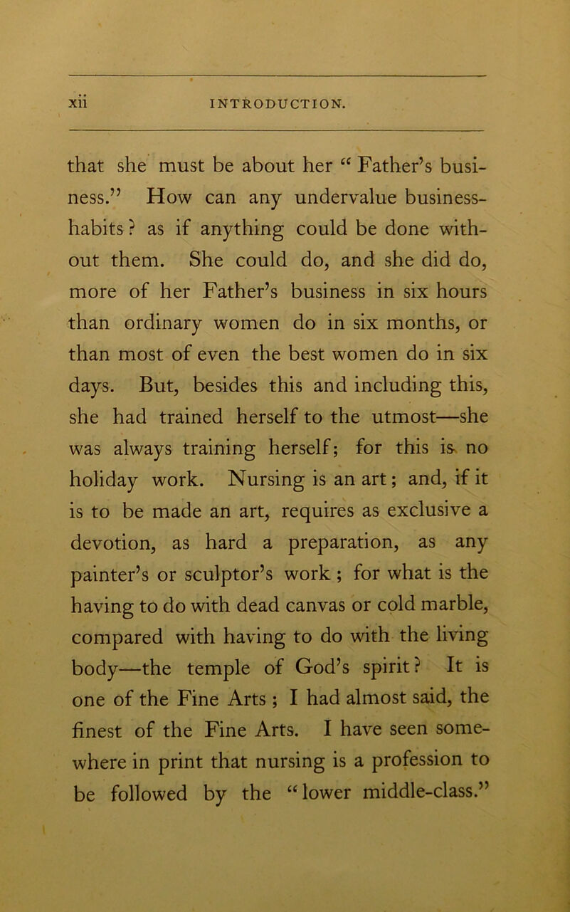 that she must be about her ‘‘ Father’s busi- ness.” How can any undervalue business- habits ? as if anything could be done with- out them. She could do, and she did do, more of her Father’s business in six hours than ordinary women do in six months, or than most of even the best women do in six days. But, besides this and including this, she had trained herself to the utmost—she was always training herself; for this is^ no holiday work. Nursing is an art; and, if it is to be made an art, requires as exclusive a devotion, as hard a preparation, as any painter’s or sculptor’s work ; for what is the having to do with dead canvas or cold marble, compared with having to do with the living body—the temple of God’s spirit? It is one of the Fine Arts; I had almost said, the finest of the Fine Arts. I have seen some- where in print that nursing is a profession to be followed by the “lower middle-class.”