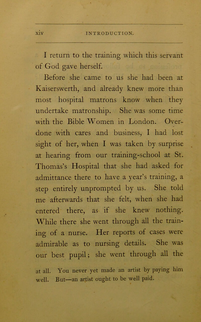 I return to the training which this servant of God gave herself. Before she came to us she had been at Kaiserswerth, and already knew more than most hospital matrons know when they undertake matronship. She was some time with the Bible Women in London. Over- done with cares and business, I had lost sight of her, when I was taken by surprise at hearing from our training-school at St. Thomas’s Hospital that she had asked for admittance there to have a year’s training, a step entirely unprompted by us. She told me afterwards that she felt, when she had entered there, as> if she knew nothing. While there she went through all the train- ing of a nurse. Her reports of cases were admirable as to nursing details. She was our best pupil; she went through all the at all. You never yet made an artist by paying him well. But—an artist ought to be well paid.
