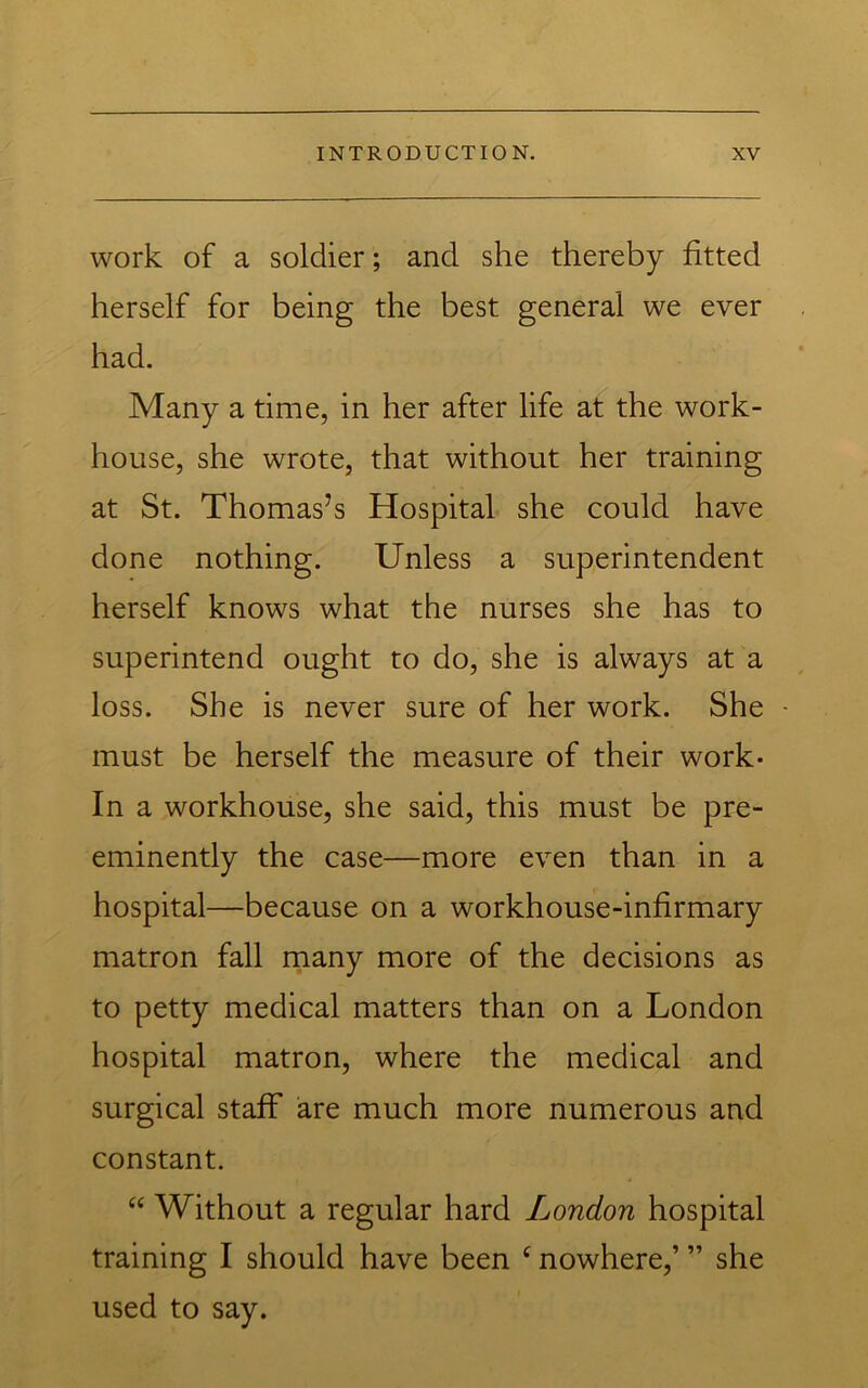 work of a soldier; and she thereby fitted herself for being the best general we ever had. Many a time, in her after life at the work- house, she wrote, that without her training at St. Thomas’s Hospital she could have done nothing. Unless a superintendent herself knows what the nurses she has to superintend ought to do, she is always at a loss. She is never sure of her work. She must be herself the measure of their work- in a workhouse, she said, this must be pre- eminently the case—more even than in a hospital—because on a workhouse-infirmary matron fall many more of the decisions as to petty medical matters than on a London hospital matron, where the medical and surgical staff are much more numerous and constant. ‘‘ Without a regular hard London hospital training I should have been ^ nowhere,’ ” she used to say.
