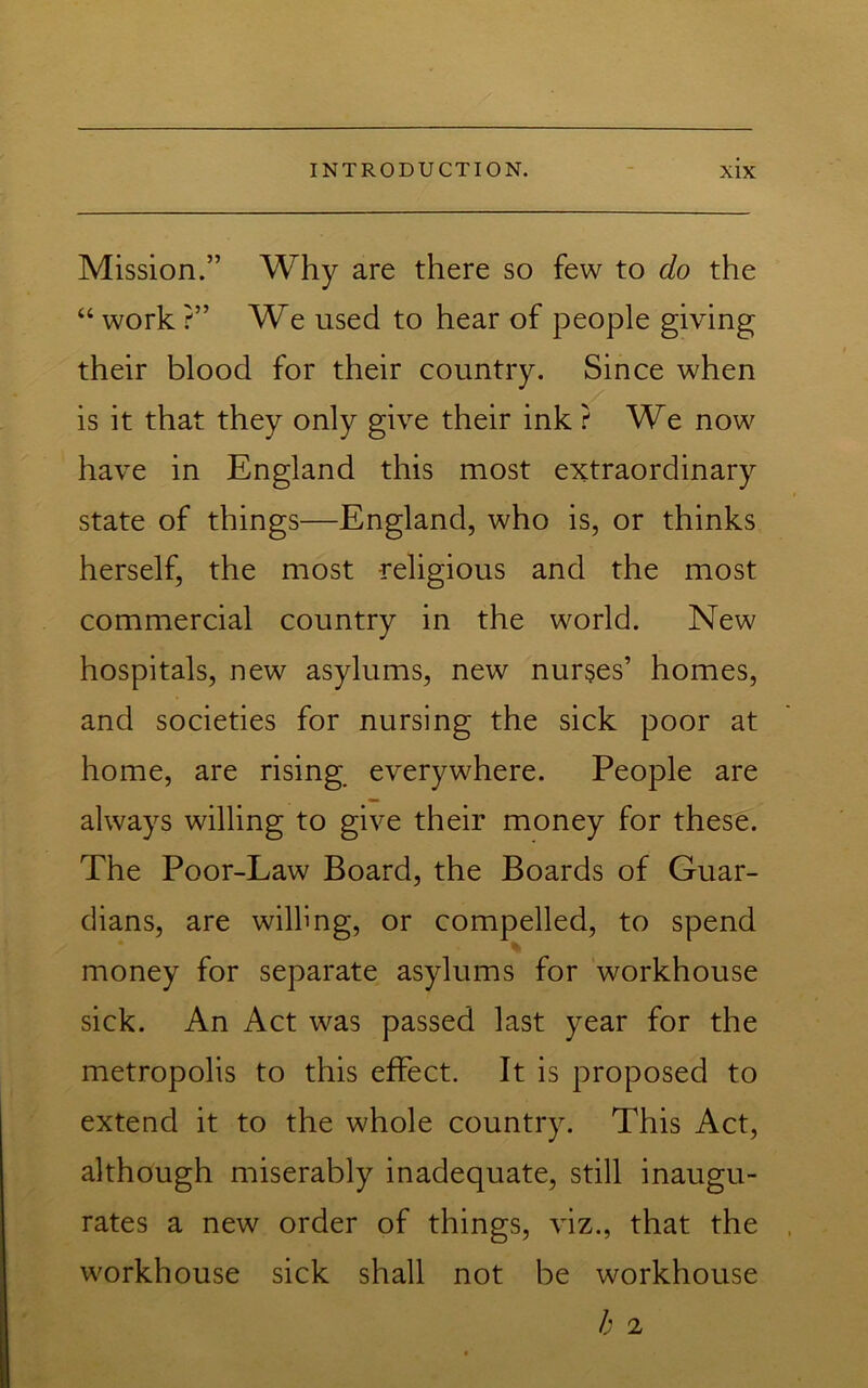 Mission.” Why are there so few to do the “ work ?” We used to hear of people giving their blood for their country. Since when is it that they only give their ink ? We now have in England this most extraordinary state of things—England, who is, or thinks herself, the most religious and the most commercial country in the world. New hospitals, new asylums, new nurses’ homes, and societies for nursing the sick poor at home, are rising_ everywhere. People are always willing to give their money for these. The Poor-Law Board, the Boards of Guar- dians, are willing, or compelled, to spend money for separate asylums for workhouse sick. An Act was passed last year for the metropolis to this effect. It is proposed to extend it to the whole country. This Act, although miserably inadequate, still inaugu- rates a new order of things, viz., that the workhouse sick shall not be workhouse h 2