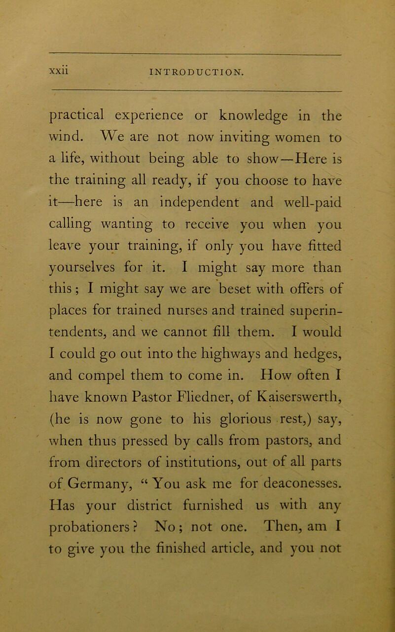 practical experience or knowledge in the wind. We are not now inviting women to a life, without being able to show—Here is the training all ready, if you choose to have it—here is an independent and well-paid calling wanting to receive you when you leave your training, if only you have fitted yourselves for it. I might say more than this; I might say we are beset with offers of places for trained nurses and trained superin- tendents, and we cannot fill them. I would I could go out into the highways and hedges, and compel them to come in. How often I have known Pastor Fliedner, of Kaiserswerth, (he is now gone to his glorious rest,) say, when thus pressed by calls from pastors, and from directors of institutions, out of all parts of Germany, “You ask me for deaconesses. Flas your district furnished us with any probationers? No; not one. Then, am I to give you the finished article, and you not