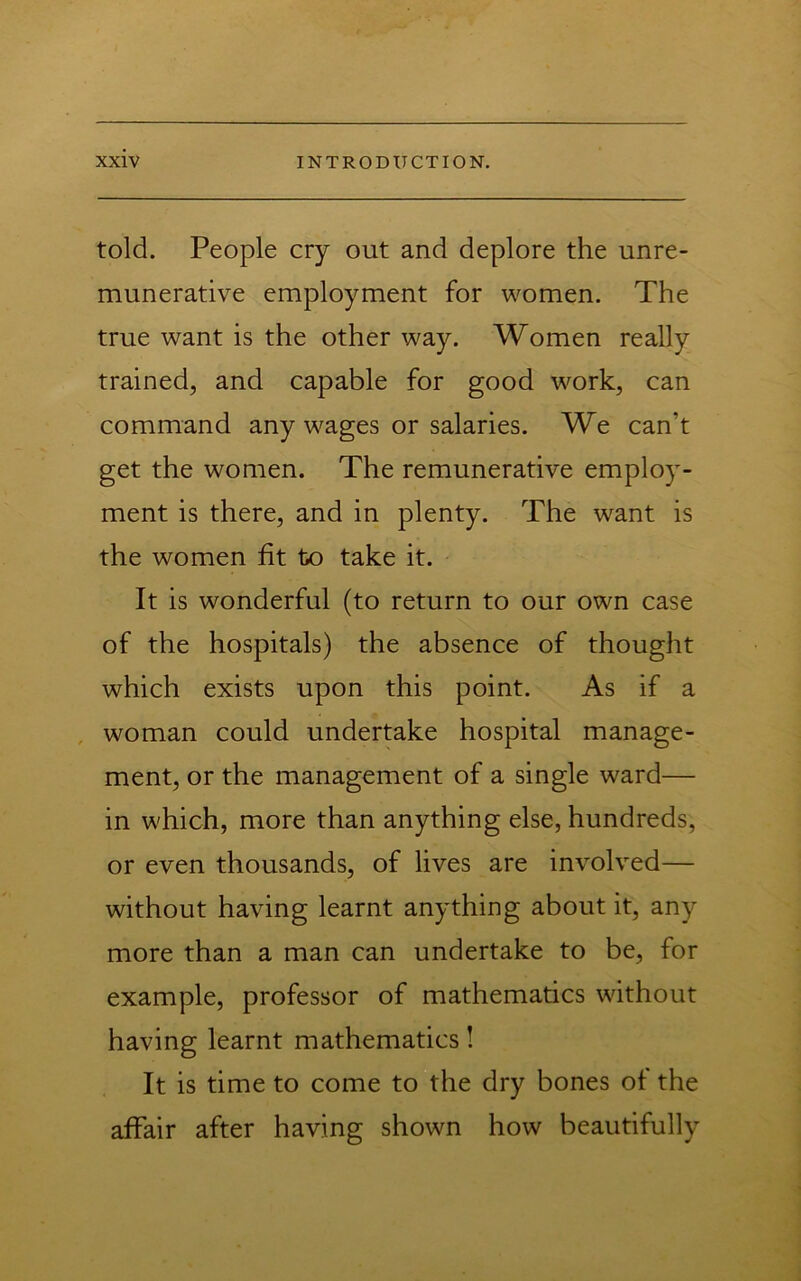 told. People cry out and deplore the unre- munerative employment for women. The true want is the other way. Women really trained, and capable for good work, can command any wages or salaries. We can’t get the women. The remunerative employ- ment is there, and in plenty. The want is the women fit to take it. It is wonderful (to return to our own case of the hospitals) the absence of thought which exists upon this point. As if a , woman could undertake hospital manage- ment, or the management of a single ward— in which, more than anything else, hundreds, or even thousands, of lives are involved— without having learnt anything about it, any more than a man can undertake to be, for example, professor of mathematics without having learnt mathematics! It is time to come to the dry bones of the affair after having shown how beautifully