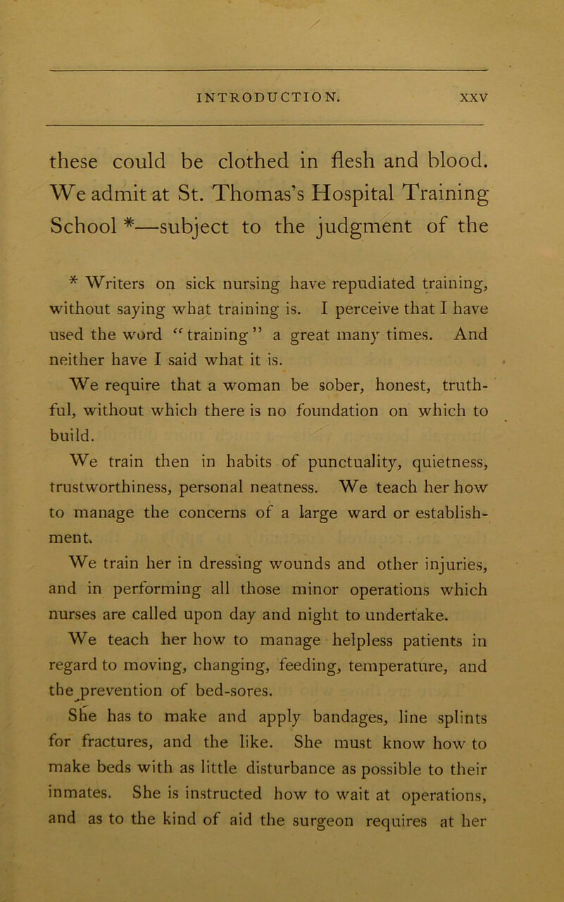 these could be clothed in flesh and blood. We admit at St. Thomas’s Hospital Training School *—subject to the judgment of the * Writers on sick nursing have repudiated training, without saying what training is. I perceive that I have used the word training” a great many times. And neither have I said what it is. We require that a woman be sober, honest, truth- ful, without which there is no foundation on which to build. We train then in habits of punctuality, quietness, trustworthiness, personal neatness. We teach her how to manage the concerns of a large ward or establish- ment. We train her in dressing wounds and other injuries, and in performing all those minor operations which nurses are called upon day and night to undertake. We teach her how to manage helpless patients in regard to moving, changing, feeding, temperature, and the prevention of bed-sores. She has to make and apply bandages, line splints for fractures, and the like. She must know how to make beds with as little disturbance as possible to their inmates. She is instructed how to wait at operations, and as to the kind of aid the surgeon requires at her