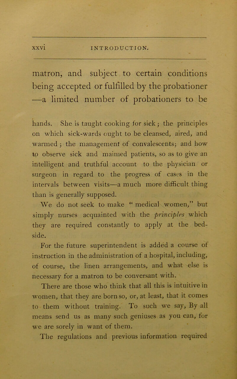 matron, and subject to certain conditions being accepted or fulfilled by the probationer —a limited number of probationers to be hands. She is taught cooking for sick; the principles on which sick-wards ought to be cleansed, aired, and warmed 3 the management of convalescents; and how tp observe sick and maimed patients, so as to give an intelligent and truthful account to the physician or surgeon in regard to the progress of cases in the intervals between visits—a much more difficult thing than is generally supposed. We do not seek to make “ medical women,” but simply nurses acquainted with the principles which they are required constantly to apply at the bed- side. For tlie future superintendent is added a course of instruction in the administration of a hospital, including, of course, the linen arrangements, and what else is necessary for a matron to be conversant with. There are those who think that all this is intuitive in women, that they are born so, or, at least, that it comes to them without training. To such we say. By all means send us as many such geniuses as you can, for we are sorely in want of them. The regulations and previous information required