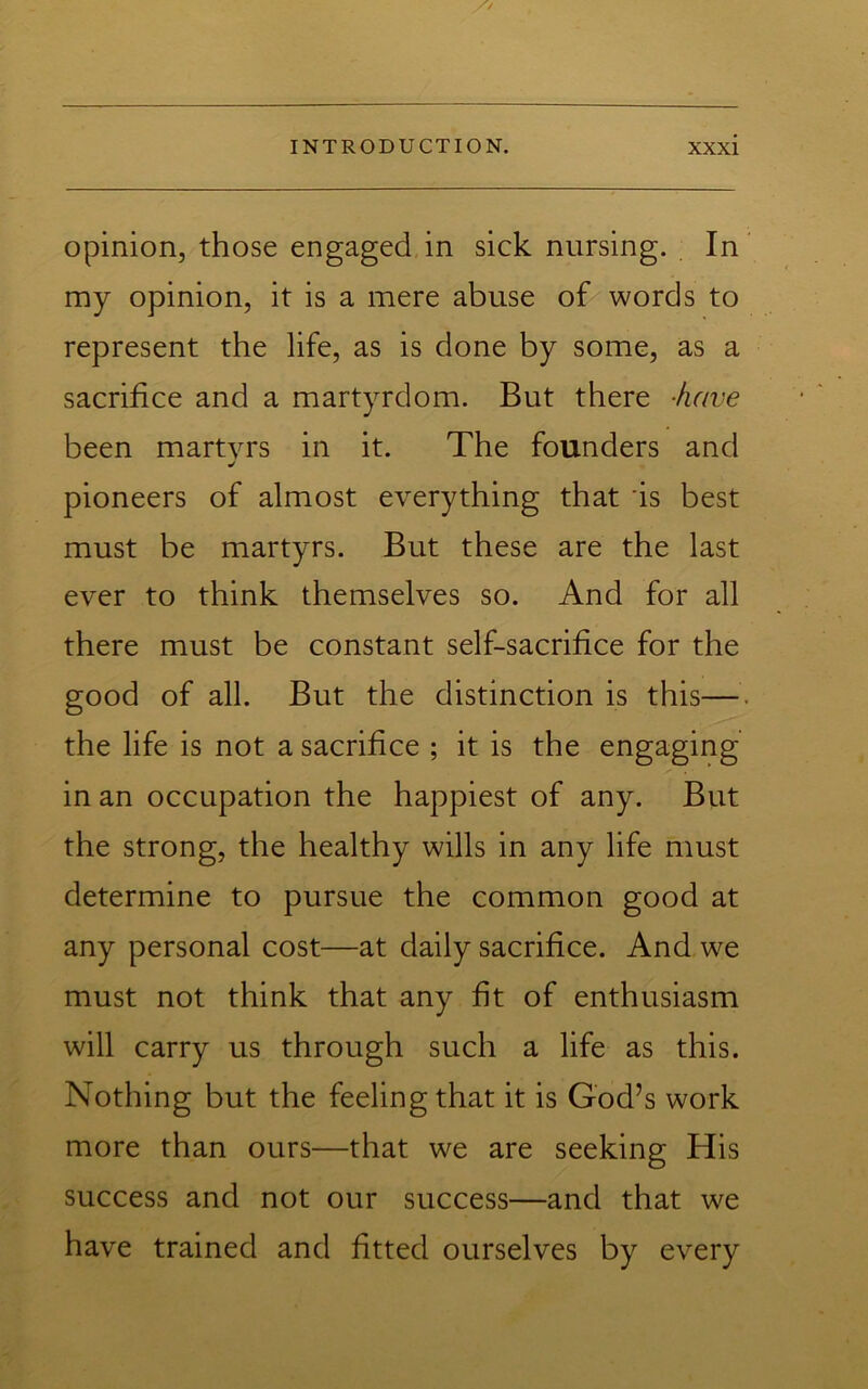 opinion, those engaged in sick nursing. In ‘ my opinion, it is a mere abuse of words to represent the life, as is done by some, as a sacrifice and a martyrdom. But there -/uive been martyrs in it. The founders and ■/ pioneers of almost everything that 'is best must be martyrs. But these are the last ever to think themselves so. And for all there must be constant self-sacrifice for the good of all. But the distinction is this—. the life is not a sacrifice ; it is the engaging in an occupation the happiest of any. But the strong, the healthy wills in any life must determine to pursue the common good at any personal cost—at daily sacrifice. And we must not think that any fit of enthusiasm will carry us through such a life as this. Nothing but the feeling that it is God’s work more than ours—that we are seeking His success and not our success—and that we have trained and fitted ourselves by every