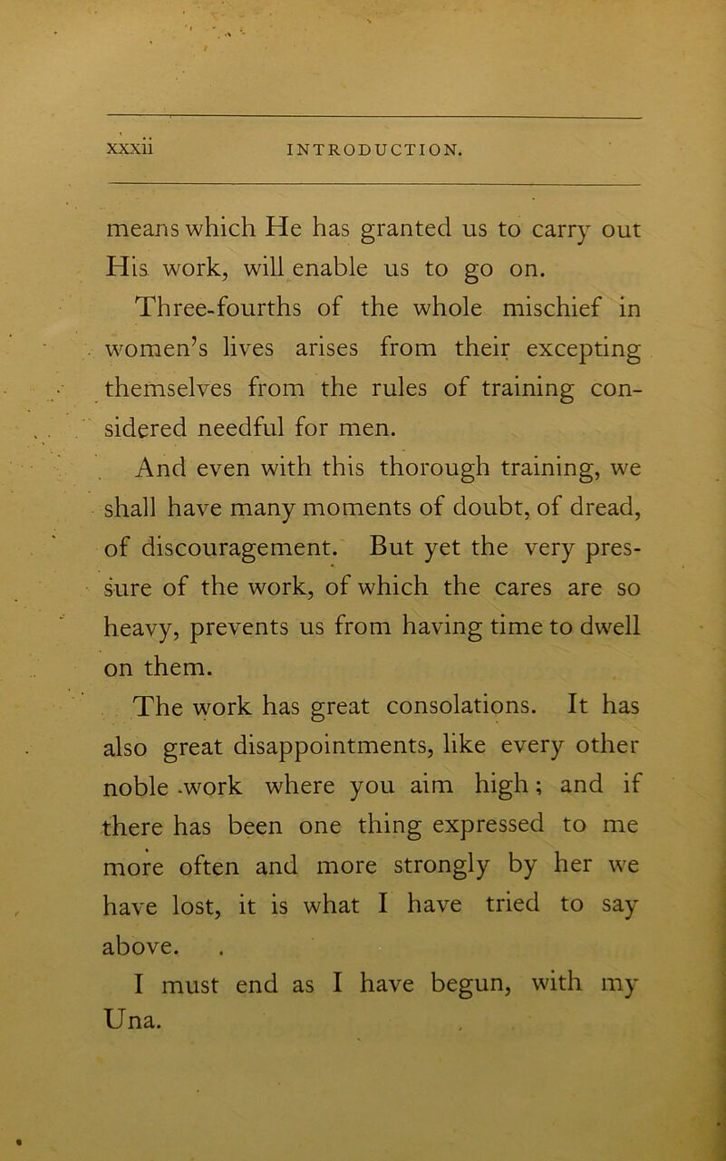 means which He has granted us to carry out Hia work, will enable us to go on. Three-fourths of the whole mischief in women’s lives arises from their excepting themselves from the rules of training con- sidered needful for men. And even with this thorough training, we shall have many moments of doubt, of dread, of discouragement. But yet the very pres- sure of the work, of which the cares are so heavy, prevents us from having time to dwell on them. The work has great consolations. It has also great disappointments, like every other noble .work where you aim high; and if there has been one thing expressed to me more often and more strongly by her we have lost, it is what I have tried to say above. I must end as I have begun, with my Una.