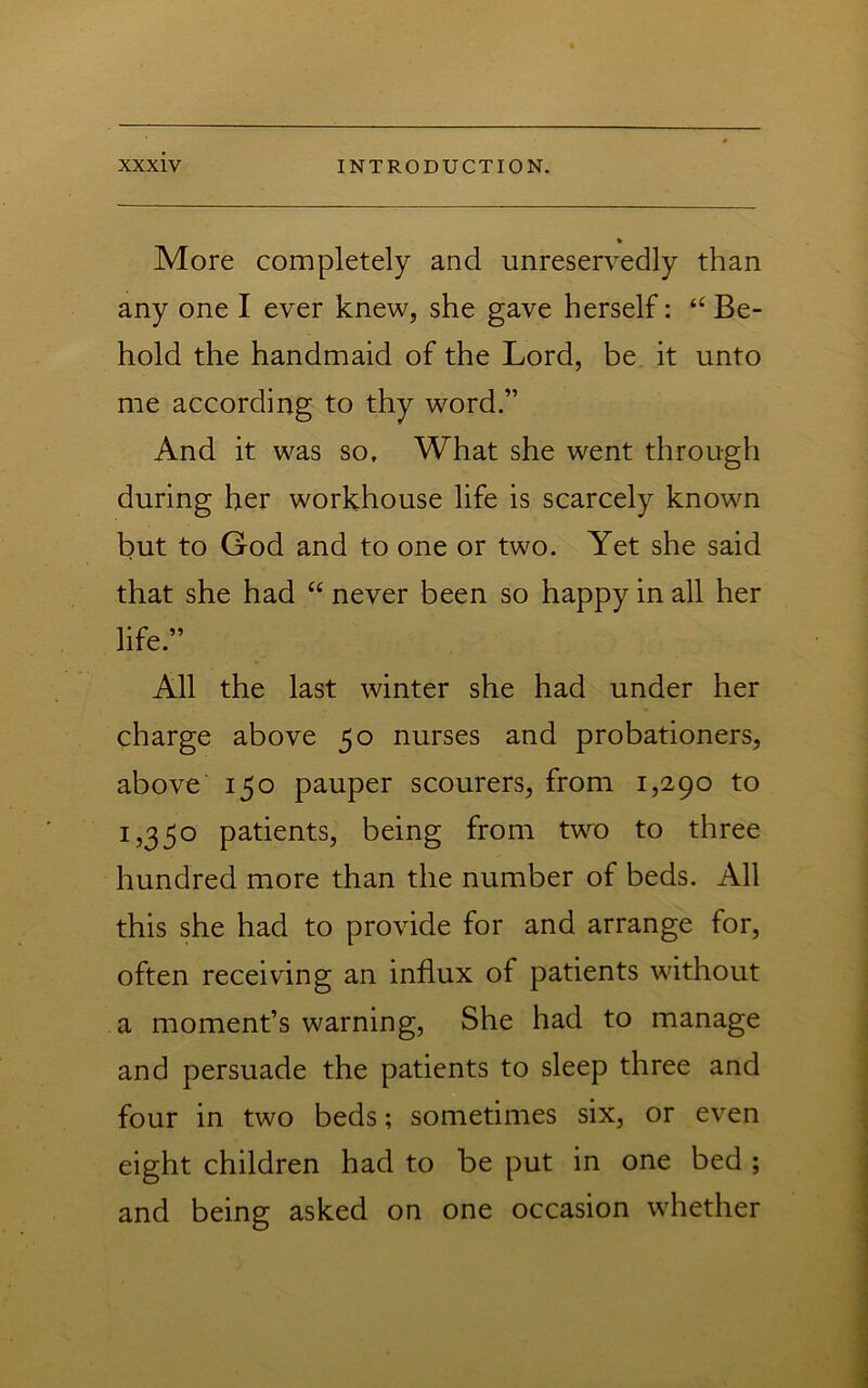 More completely and unreservedly than any one I ever knew, she gave herself: Be- hold the handmaid of the Lord, be it unto me according to thy word.” And it was so. What she went through during her workhouse life is scarcely known but to God and to one or two. Yet she said that she had “ never been so happy in all her life.” All the last winter she had under her charge above 50 nurses and probationers, above 150 pauper scourers, from 1,290 to 1,350 patients, being from two to three hundred more than the number of beds. All this she had to provide for and arrange for, often receiving an influx of patients without a moment’s warning, She had to manage and persuade the patients to sleep three and four in two beds; sometimes six, or even eight children had to be put in one bed ; and being asked on one occasion whether