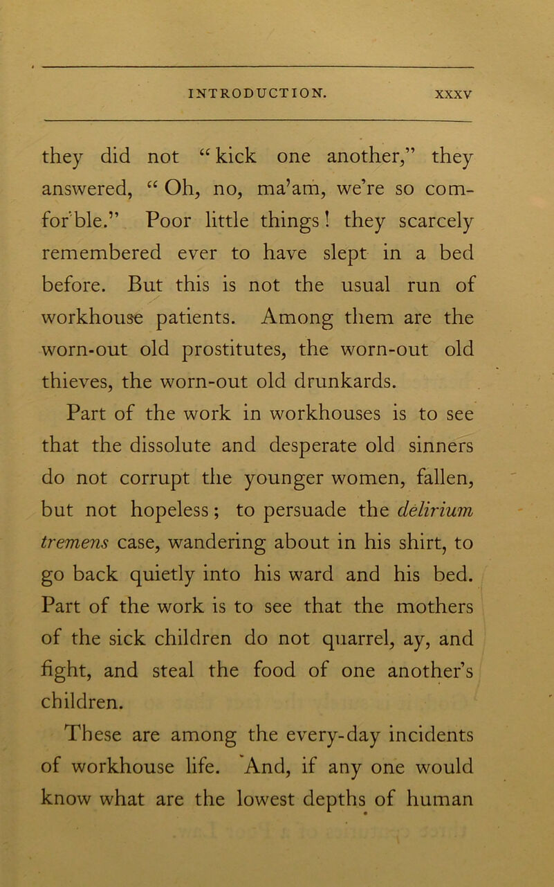 they did not ‘‘ kick one another,” they answered, “ Oh, no, ma’am, we’re so com- for ble.” Poor little things! they scarcely remembered ever to have slept in a bed before. But this is not the usual run of workhouse patients. Among them are the worn-out old prostitutes, the worn-out old thieves, the worn-out old drunkards. Part of the work in workhouses is to see that the dissolute and desperate old sinners do not corrupt the younger women, fallen, but not hopeless; to persuade the delirium tremens case, wandering about in his shirt, to go back quietly into his ward and his bed. Part of the work is to see that the mothers of the sick children do not quarrel, ay, and fight, and steal the food of one another’s children. These are among the every-day incidents of workhouse life. And, if any one would know what are the lowest depths of human