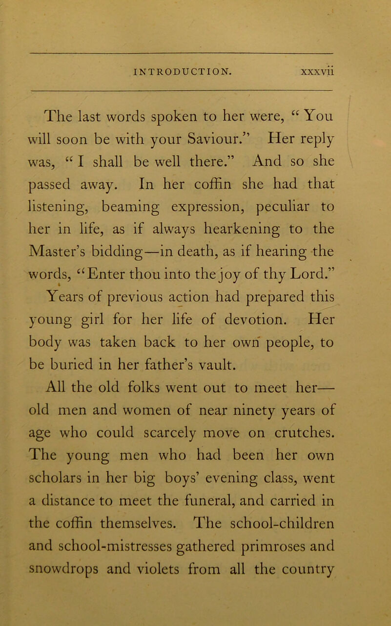 The last words spoken to her were, You will soon be with your Saviour.” Her reply was, “ I shall be well there.” And so she passed away. In her coffin she had that listening, beaming expression, peculiar to her in life, as if always hearkening to the Master’s bidding—in death, as if hearing the words, ‘‘Enter thou into the joy of thy Lord.” Years of previous action had prepared this young girl for her life of devotion. Her body was taken back to her own people, to be buried in her father’s vault. All the old folks went out to meet her— old men and women of near ninety years of age who could scarcely move on crutches. The young men who had been her own scholars in her big boys’ evening class, went a distance to meet the funeral, and carried in the coffin themselves. The school-children and school-mistresses gathered primroses and snowdrops and violets from all the country