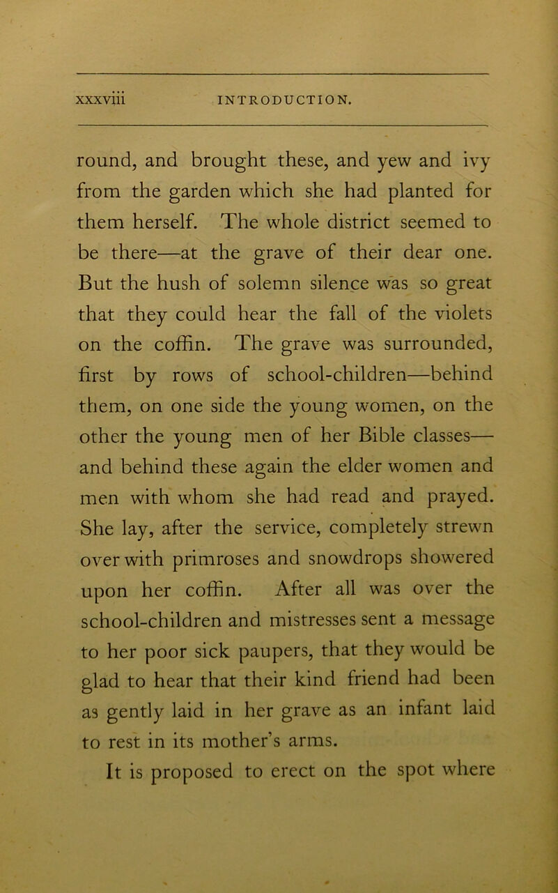 round, and brought these, and yew and ivy from the garden which she had planted for them herself. The whole district seemed to be there—at the grave of their dear one. But the hush of solemn silence was so great that they could hear the fall of the violets on the coffin. The grave was surrounded, first by rows of school-children—behind them, on one side the young women, on the other the young men of her Bible classes— and behind these again the elder women and men with whom she had read and prayed. She lay, after the service, completely strewn over with primroses and snowdrops showered upon her coffin. After all was over the school-children and mistresses sent a message to her poor sick paupers, that they would be glad to hear that their kind friend had been as gently laid in her grave as an infant laid to rest in its mother’s arms. It is proposed to erect on the spot where