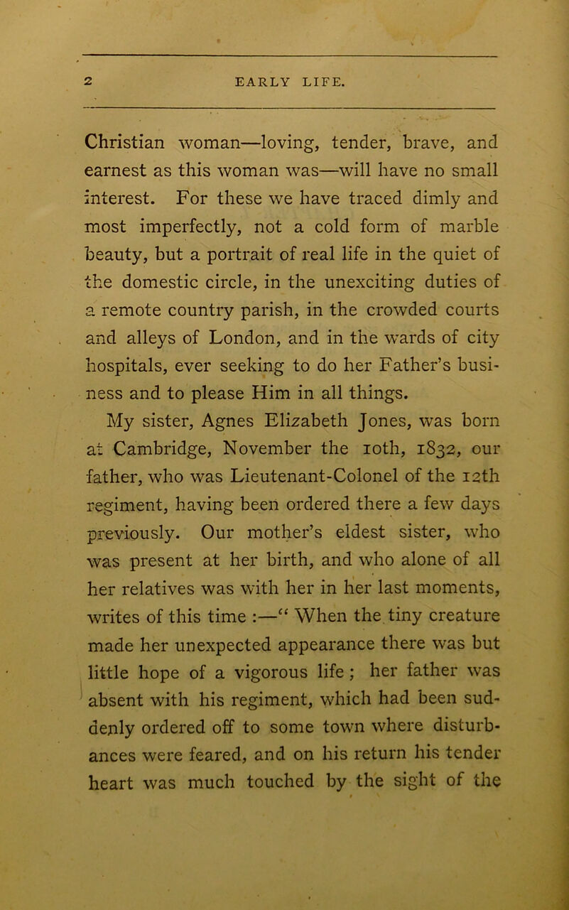 Christian woman—loving, tender, brave, and earnest as this woman was—will have no small interest. For these we have traced dimly and most imperfectly, not a cold form of marble beauty, but a portrait of real life in the quiet of the domestic circle, in the unexciting duties of a remote country parish, in the crowded courts and alleys of London, and in the wards of city hospitals, ever seeking to do her Father’s busi- ness and to please Him in all things. My sister, Agnes Elizabeth Jones, was born at Cambridge, November the loth, 1832, our father, who was Lieutenant-Colonel of the 12th regiment, having been ordered there a few days previously. Our mother’s eldest sister, who was present at her birth, and who alone of all her relatives was with her in her last moments, writes of this time :—“ When the tiny creature made her unexpected appearance there was but little hope of a vigorous life; her father was absent with his regiment, which had been sud- denly ordered off to some town where disturb- ances were feared, and on his return his tender heart was much touched by the sight of the