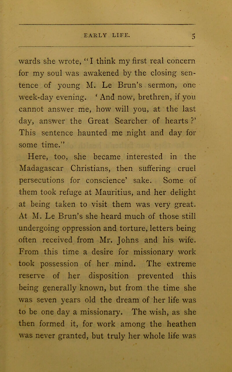 D wards she wrote, “ I think my first real concern for my soul was awakened by the closing sen- tence of young M. Le Brun’s sermon, one week-day evening. ‘ And now, brethren, if you cannot answer me, how will you, at the last day, answer the Great Searcher of hearts ?’ This sentence haunted me night and day for some time.” Here, too, she became interested in the Madagascar Christians, then suftering cruel persecutions for conscience’ sake. Some of them took refuge at Mauritius, and her delight at being taken to visit them was very great. At M. Le Brun’s she heard much of those still undergoing oppression and torture, letters being often received from Mr. Johns and his wife. From this time a desire for missionary work took possession of her mind. The extreme reserve of her disposition prevented this being generally known, but from the time she was seven years old the dream of her life was to be one day a missionary. The wish, as she then formed it, for work among the heathen was never granted, but truly her whole life was