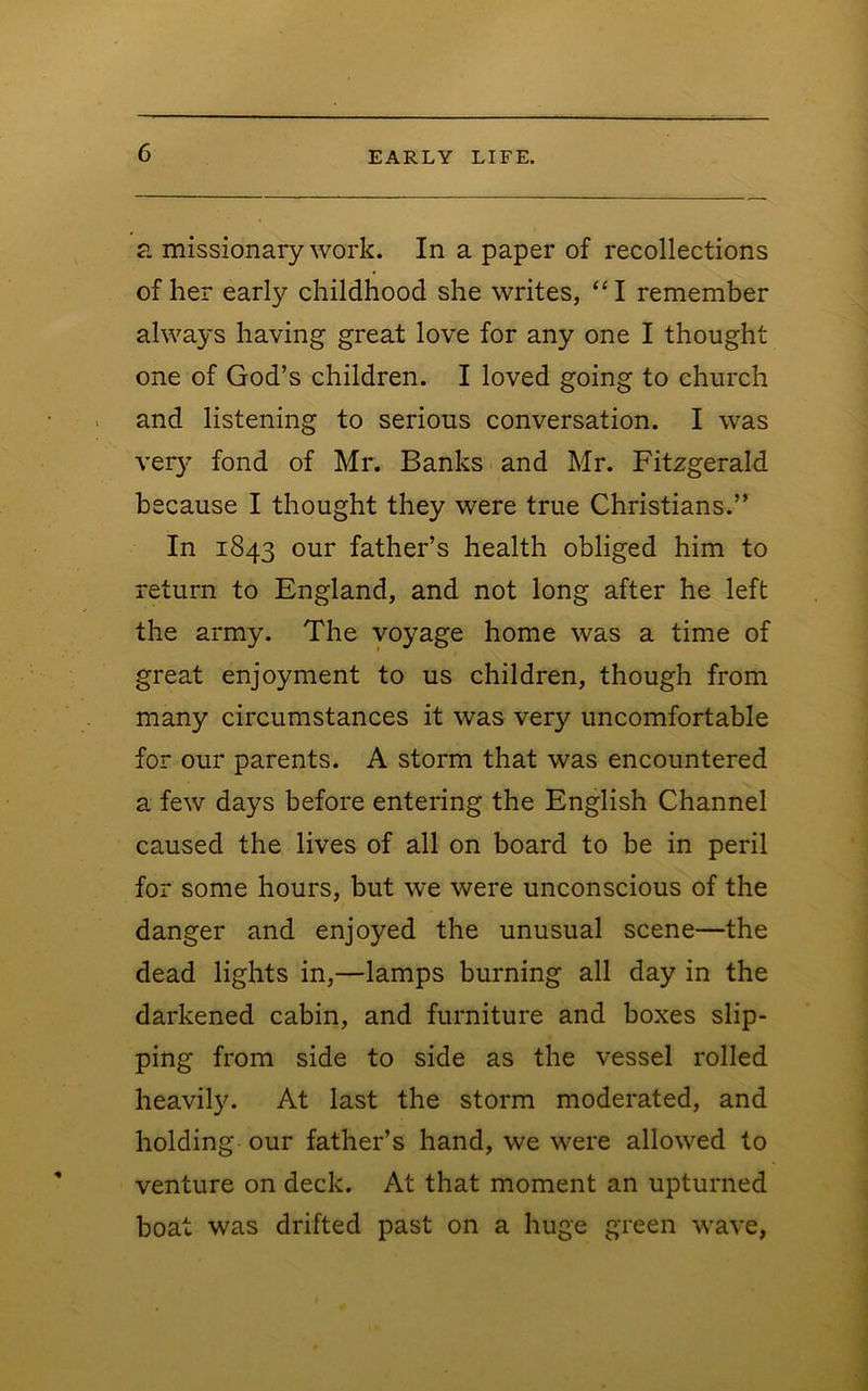 ?. missionary work. In a paper of recollections of her early childhood she writes, “I remember always having great love for any one I thought one of God’s children. I loved going to church and listening to serious conversation. I was veiy fond of Mr. Banks and Mr. Fitzgerald because I thought they were true Christians.” In 1843 our father’s health obliged him to return to England, and not long after he left the army. The voyage home was a time of great enjoyment to us children, though from many circumstances it was very uncomfortable for our parents. A storm that was encountered a few days before entering the English Channel caused the lives of all on board to be in peril for some hours, but we were unconscious of the danger and enjoyed the unusual scene—the dead lights in,—lamps burning all day in the darkened cabin, and furniture and boxes slip- ping from side to side as the vessel rolled heavil3^ At last the storm moderated, and holding our father’s hand, we were allowed to venture on deck. At that moment an upturned boat was drifted past on a huge green wave,