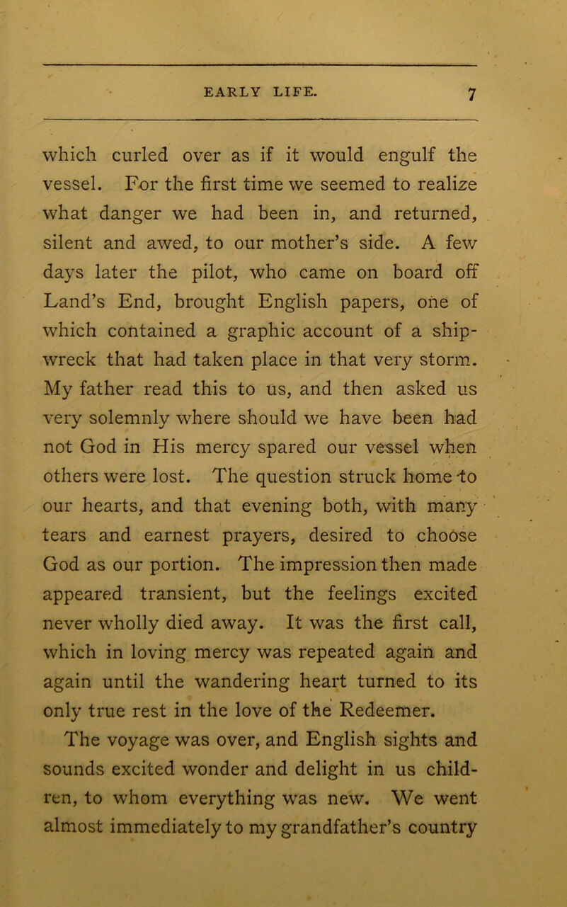 which curled over as if it would engulf the vessel. For the first time we seemed to realize what danger we had been in, and returned, silent and awed, to our mother’s side. A few days later the pilot, who came on board off Land’s End, brought English papers, one of which contained a graphic account of a ship- wreck that had taken place in that very storm. My father read this to us, and then asked us very solemnly where should we have been had not God in His mercy spared our vessel when others were lost. The question struck home-to our hearts, and that evening both, with many tears and earnest prayers, desired to choose God as our portion. The impression then made appeared transient, but the feelings excited never wholly died away. It was the first call, which in loving mercy was repeated again and again until the wandering heart turned to its only true rest in the love of the Redeemer. The voyage was over, and English sights and sounds excited wonder and delight in us child- ren, to whom everything w'as new. We went almost immediately to my grandfather’s country