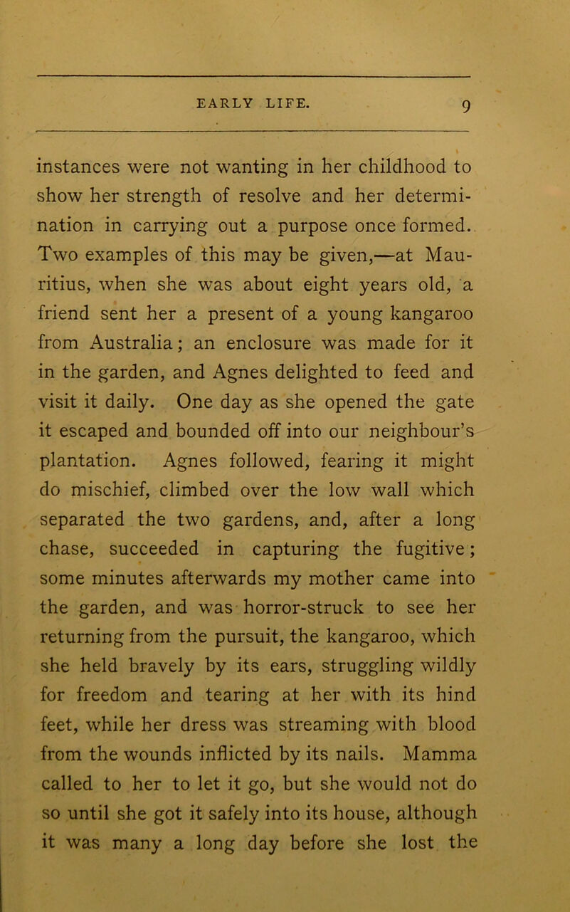 instances were not wanting in her childhood to show her strength of resolve and her determi- nation in carrying out a purpose once formed. Two examples of this may be given,—at Mau- ritius, when she was about eight years old, a friend sent her a present of a young kangaroo from Australia; an enclosure was made for it in the garden, and Agnes delighted to feed and visit it daily. One day as she opened the gate it escaped and bounded off into our neighbour’s plantation. Agnes followed, fearing it might do mischief, climbed over the low wall which separated the two gardens, and, after a long chase, succeeded in capturing the fugitive; some minutes afterwards my mother came into the garden, and was horror-struck to see her returning from the pursuit, the kangaroo, which she held bravely by its ears, struggling wildly for freedom and tearing at her with its hind feet, while her dress was streaming with blood from the wounds inflicted by its nails. Mamma called to her to let it go, but she would not do so until she got it safely into its house, although it was many a long day before she lost the