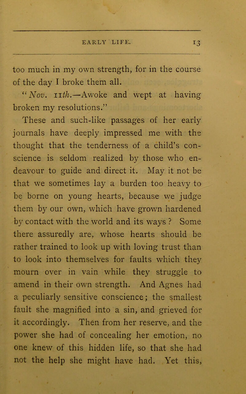 too much in my own strength, for in the course of the day I broke them all. ‘‘Nov. iiih.—Awoke and wept at having broken my resolutions.” These and such-like passages of her early journals have deeply impressed me with the thought that the tenderness of a child’s con- science is seldom realized by those who en- deavour to guide and direct it. May it not be that we sometimes lay a burden too heavy to be borne on young hearts, because we judge them by our own, which have grown hardened by contact with the world and its ways ? Some there assuredly are, whose hearts should be rather trained to look up with loving trust than to look into themselves for faults which they mourn over in vain while they struggle to amend in their own strength. And Agnes had a peculiarly sensitive conscience; the smallest fault she magnified into a sin, and grieved for it accordingly. Then from her reserve, and the power she had of concealing her emotion, no one knew of this hidden life, so that she had not the help she might have had. Yet this. I