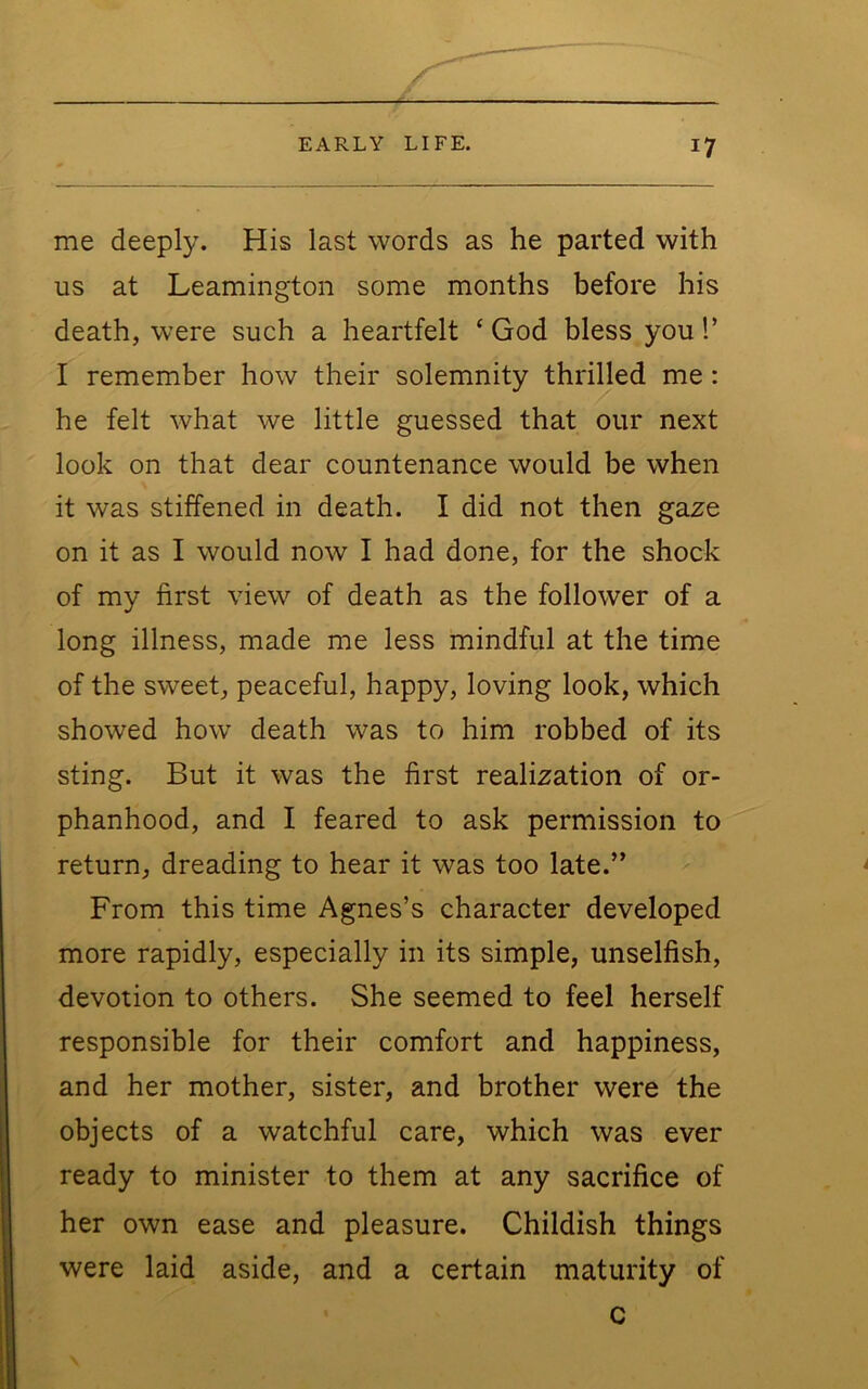 me deeply. His last words as he parted with us at Leamington some months before his death, were such a heartfelt ‘ God bless you 1’ I remember how their solemnity thrilled me: he felt what we little guessed that our next look on that dear countenance would be when it was stiffened in death. I did not then gaxe on it as I would now I had done, for the shock of my first view of death as the follower of a long illness, made me less mindful at the time of the sweet, peaceful, happy, loving look, which showed how death was to him robbed of its sting. But it was the first realization of or- phanhood, and I feared to ask permission to return, dreading to hear it was too late.” From this time Agnes’s character developed more rapidly, especially in its simple, unselfish, devotion to others. She seemed to feel herself responsible for their comfort and happiness, and her mother, sister, and brother were the objects of a watchful care, which was ever ready to minister to them at any sacrifice of her own ease and pleasure. Childish things were laid aside, and a certain maturity of c