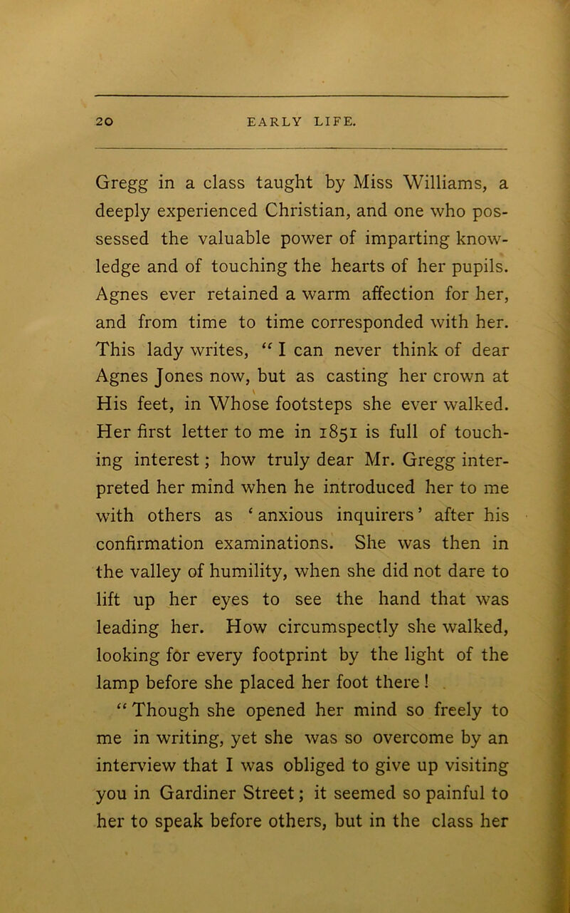 Gregg in a class taught by Miss Williams, a deeply experienced Christian, and one who pos- sessed the valuable power of imparting know- ledge and of touching the hearts of her pupils. Agnes ever retained a warm affection for her, and from time to time corresponded with her. This lady writes, I can never think of dear Agnes Jones now, but as casting her crown at \ His feet, in Whose footsteps she ever walked. Her first letter to me in 1851 is full of touch- ing interest; how truly dear Mr. Gregg inter- preted her mind when he introduced her to me with others as ‘ anxious inquirers ’ after his confirmation examinations. She was then in the valley of humility, when she did not dare to lift up her eyes to see the hand that was leading her. How circumspectly she walked, looking for every footprint by the light of the lamp before she placed her foot there! “ Though she opened her mind so freely to me in writing, yet she was so overcome by an interview that I was obliged to give up visiting you in Gardiner Street; it seemed so painful to her to speak before others, but in the class her