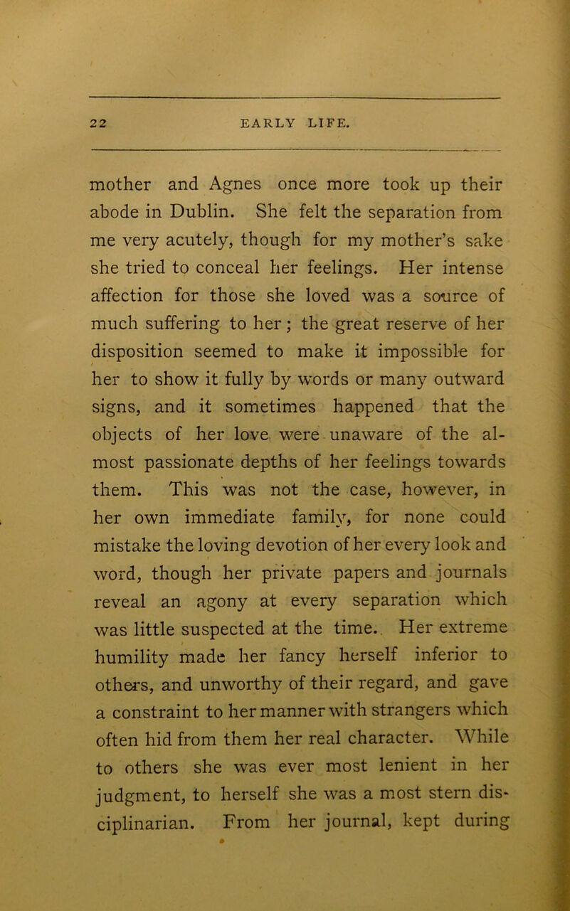 mother and Agnes once more took up their abode in Dublin. She felt the separation from me very acutely, though for my mother’s sake she tried to conceal her feelings. Her intense affection for those she loved was a source of much suffering to her ; the great reserve of her disposition seemed to make it impossible for her to show it fully by words or many outward signs, and it sometimes happened that the objects of her love were unaware of the al- most passionate depths of her feelings towards them. This was not the case, however, in her own immediate family, for none could mistake the loving devotion of her every look and word, though her private papers and journals reveal an agony at every separation which was little suspected at the time.. Her extreme humility made her fancy herself inferior to others, and unworthy of their regard, and gave a constraint to her manner with strangers which often hid from them her real character. While to others she was ever most lenient in her judgment, to herself she was a most stern dis- ciplinarian. From her journal, kept during