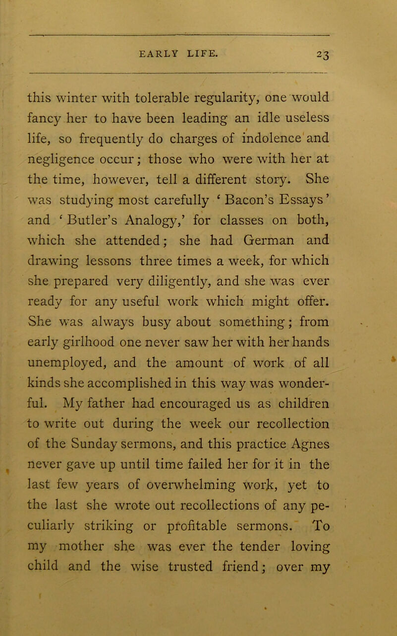 this winter with tolerable regularity, one would fancy her to have been leading an idle useless / life, so frequently do charges of indolence'and negligence occur; those who were with her at the time, however, tell a different story. She was studying most carefully ‘ Bacon’s Essays ’ and ‘ Butler’s Analogy,’ for classes on both, which she attended; she had German and drawing lessons three times a week, for which she prepared very diligently, and she was ever ready for any useful work which might offer. She was always busy about something; from early girlhood one never saw her with her hands unemployed, and the amount of work of all kinds she accomplished in this way was wonder- ful. My father had encouraged us as children to write out during the week our recollection of the Sunday sermons, and this practice Agnes never gave up until time failed her for it in the last few years of ovemhelming work, yet to the last she wrote out recollections of any pe- culiarly striking or profitable sermons. To my mother she was ever the tender loving child and the wise trusted friend; over my