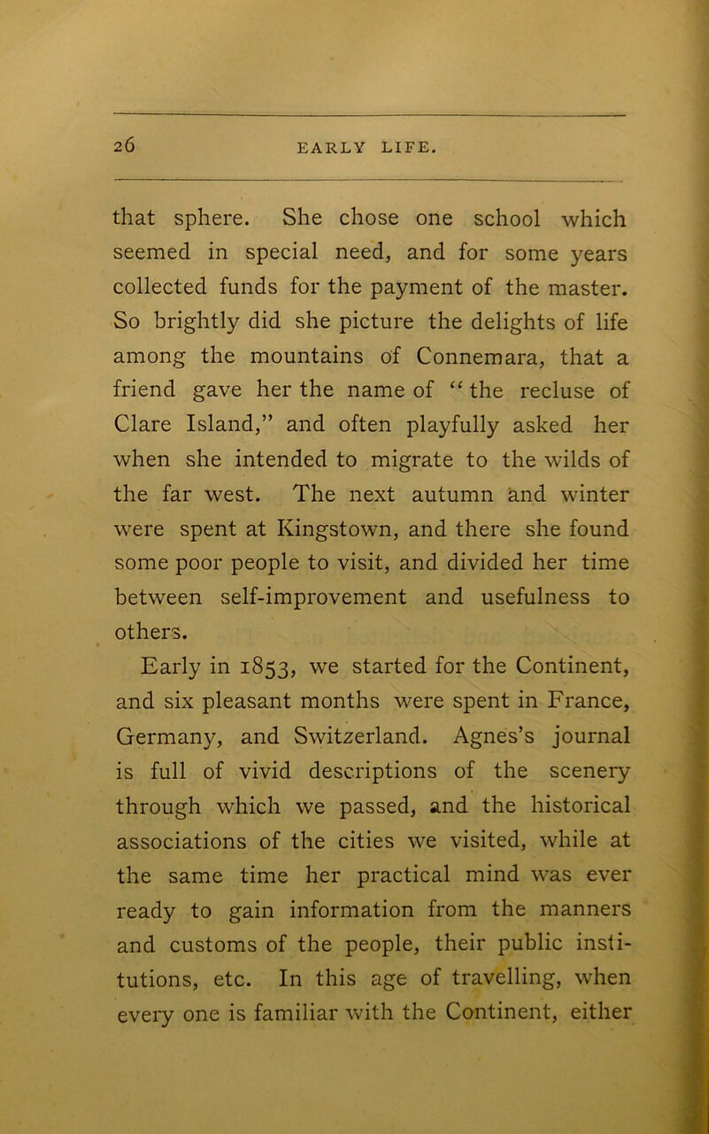 that sphere. She chose one school which seemed in special need, and for some years collected funds for the payment of the master. So brightly did she picture the delights of life among the mountains of Connemara, that a friend gave her the name of ‘‘ the recluse of Clare Island,” and often playfully asked her when she intended to migrate to the wilds of the far west. The next autumn knd winter were spent at Kingstown, and there she found some poor people to visit, and divided her time between self-improvement and usefulness to others. Early in 1853, we started for the Continent, and six pleasant months were spent in France, Germany, and Switzerland. Agnes’s journal is full of vivid descriptions of the scenery through which we passed, and the historical associations of the cities we visited, while at the same time her practical mind was ever ready to gain information from the manners and customs of the people, their public insti- tutions, etc. In this age of travelling, when eveiy one is familiar with the Continent, either