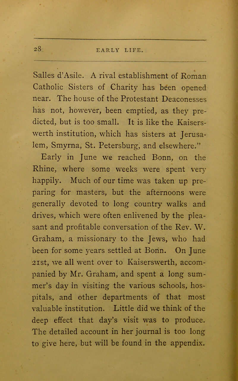 Salles d’Asile. A rival establishment of Roman Catholic Sisters of Charity has been opened near. The house of the Protestant Deaconesses has not, however, been emptied, as they pre- dicted, but is too small. It is like the Kaisers- werth institution, which has sisters at Jerusa- lem, Smyrna, St. Petersburg, and elsewhere.” Early in June we reached Bonn, on the Rhine, where some weeks were spent veiy' happily. Much of our time was taken up pre- paring for masters, but the afternoons were generally devoted to long country walks and drives, which were often enlivened by the plea- sant and profitable conversation of the Rev. W. Graham, a missionary to the Jews, who had been for some }^ears settled at Borin. On June 2ist, we all went over to Kaiserswerth, accom- panied by Mr. Graham, and spent a long sum- mer’s day in visiting the various schools, hos- pitals, and other departments of that most valuable institution. Little did we think of the deep effect that day’s visit was to produce. The detailed account in her journal is too long to give here, but will be found in the appendix.