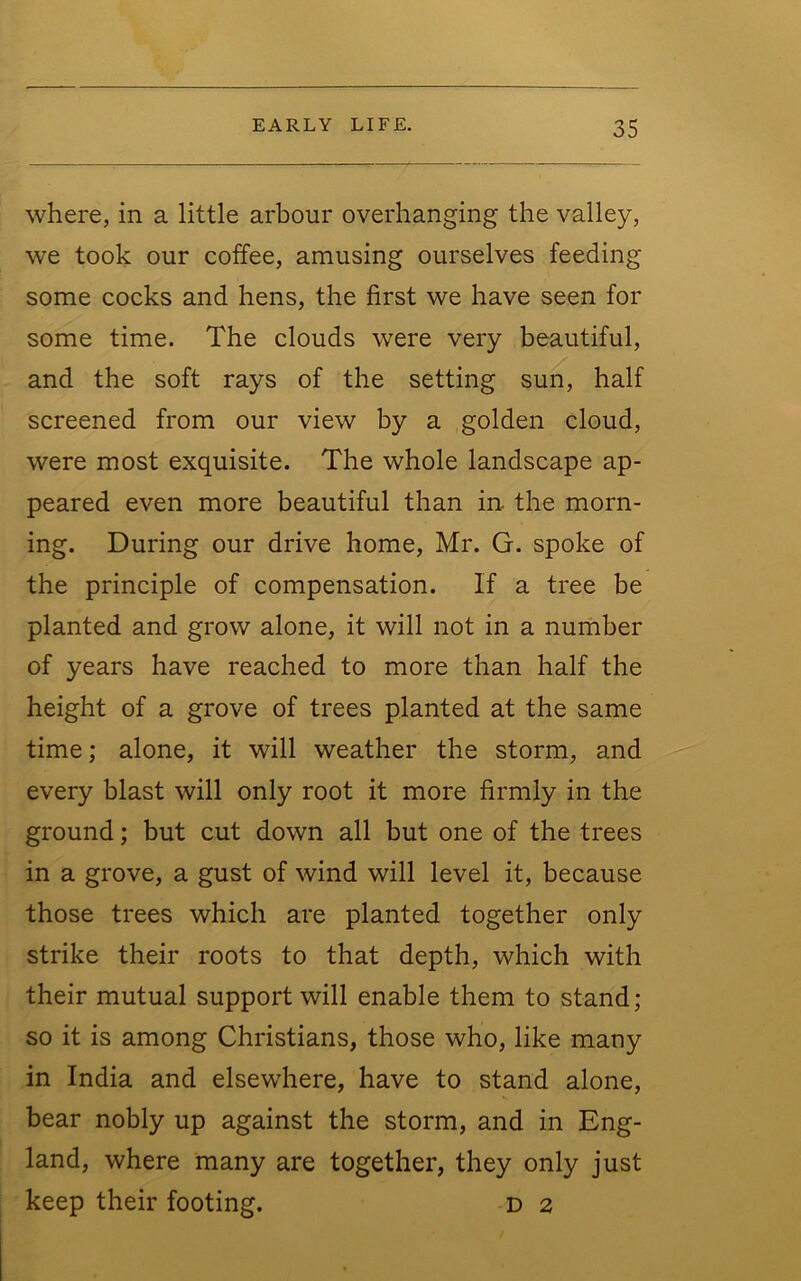 where, in a little arbour overhanging the valley, we took our coffee, amusing ourselves feeding some cocks and hens, the first we have seen for some time. The clouds were very beautiful, and the soft rays of the setting sun, half screened from our view by a golden cloud, were most exquisite. The whole landscape ap- peared even more beautiful than in the morn- ing. During our drive home, Mr. G. spoke of the principle of compensation. If a tree be planted and grow alone, it will not in a number of years have reached to more than half the height of a grove of trees planted at the same time; alone, it will weather the storm, and every blast will only root it more firmly in the ground; but cut down all but one of the trees in a grove, a gust of wind will level it, because those trees which are planted together only strike their roots to that depth, which with their mutual support will enable them to stand; so it is among Christians, those who, like many in India and elsewhere, have to stand alone, bear nobly up against the storm, and in Eng- land, where many are together, they only just keep their footing. D 2