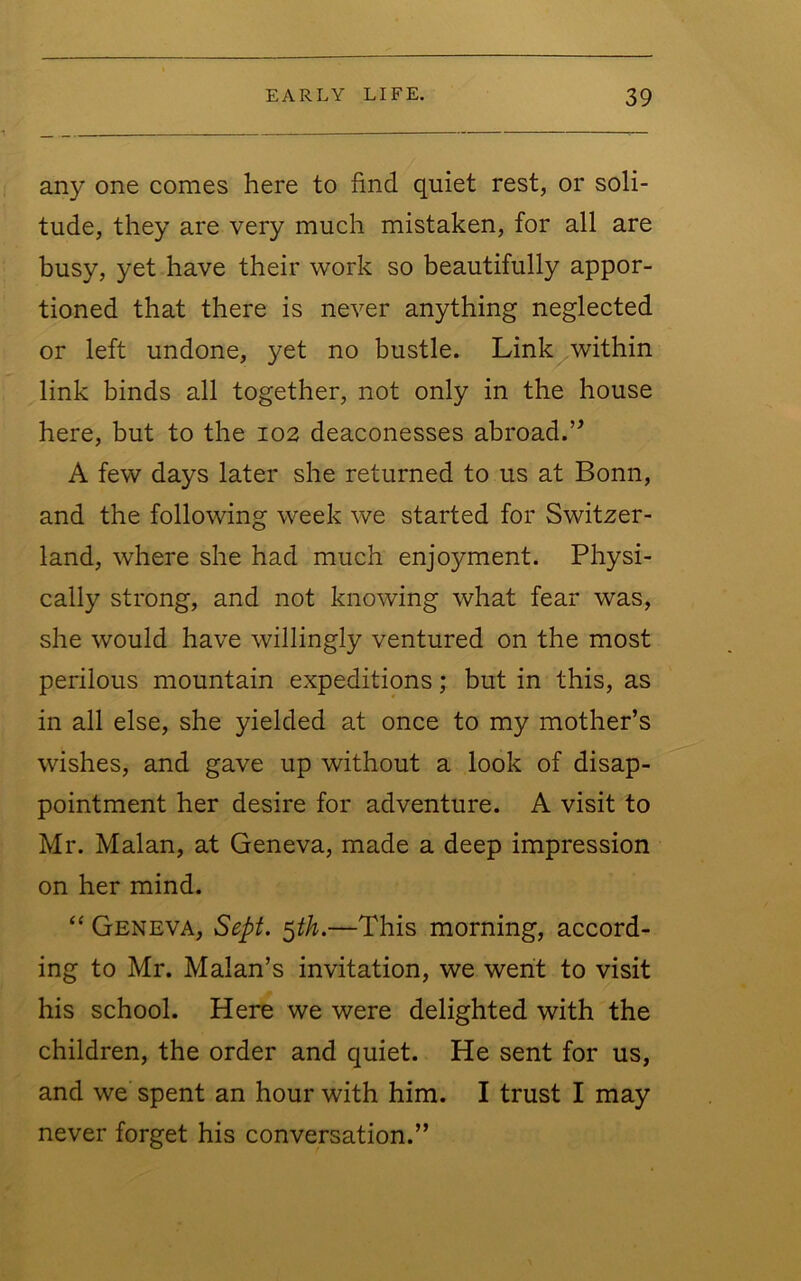 any one comes here to find quiet rest, or soli- tude, they are very much mistaken, for all are busy, yet have their work so beautifully appor- tioned that there is never anything neglected or left undone, yet no bustle. Link within link binds all together, not only in the house here, but to the 102 deaconesses abroad.’’ A few days later she returned to us at Bonn, and the following week we started for Switzer- land, where she had much enjoyment. Physi- cally strong, and not knowing what fear was, she would have willingly ventured on the most perilous mountain expeditions; but in this, as in all else, she yielded at once to my mother’s wishes, and gave up without a look of disap- pointment her desire for adventure. A visit to Mr. Malan, at Geneva, made a deep impression on her mind. “ Geneva, Sept. ^th.—This morning, accord- ing to Mr. Malan’s invitation, we went to visit his school. Here we were delighted with the children, the order and quiet. He sent for us, and we spent an hour with him. I trust I may never forget his conversation.”