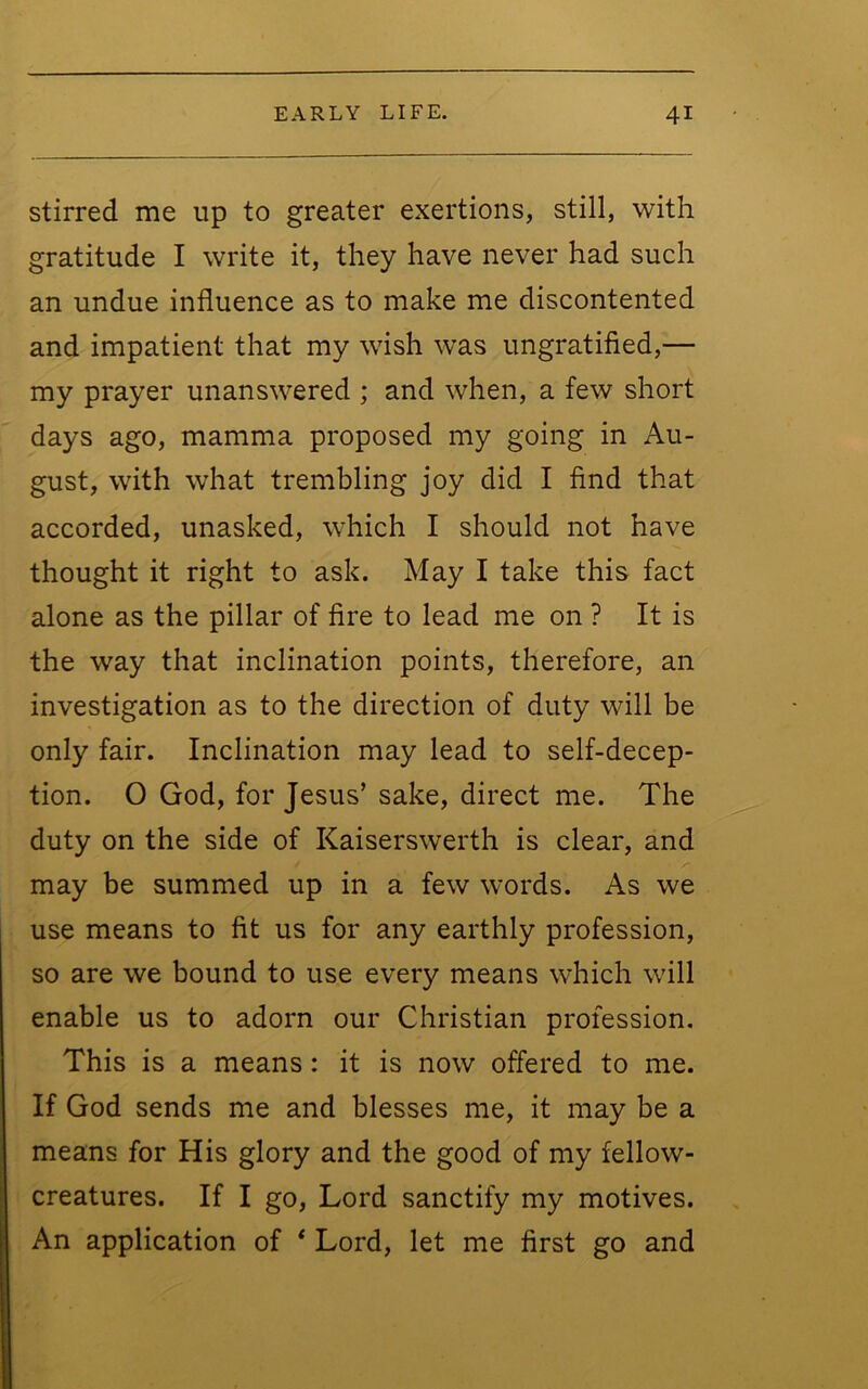 stirred me up to greater exertions, still, with gratitude I write it, they have never had such an undue influence as to make me discontented and impatient that my wish was ungratified,— my prayer unanswered ; and when, a few short days ago, mamma proposed my going in Au- gust, with what trembling joy did I find that accorded, unasked, which I should not have thought it right to ask. May I take this fact alone as the pillar of fire to lead me on ? It is the way that inclination points, therefore, an investigation as to the direction of duty will be only fair. Inclination may lead to self-decep- tion. O God, for Jesus’ sake, direct me. The duty on the side of Kaiserswerth is clear, and may be summed up in a few words. As we use means to fit us for any earthly profession, so are we bound to use every means which will enable us to adorn our Christian profession. This is a means: it is now offered to me. If God sends me and blesses me, it may be a means for His glory and the good of my fellow- creatures. If I go. Lord sanctify my motives. An application of * Lord, let me first go and
