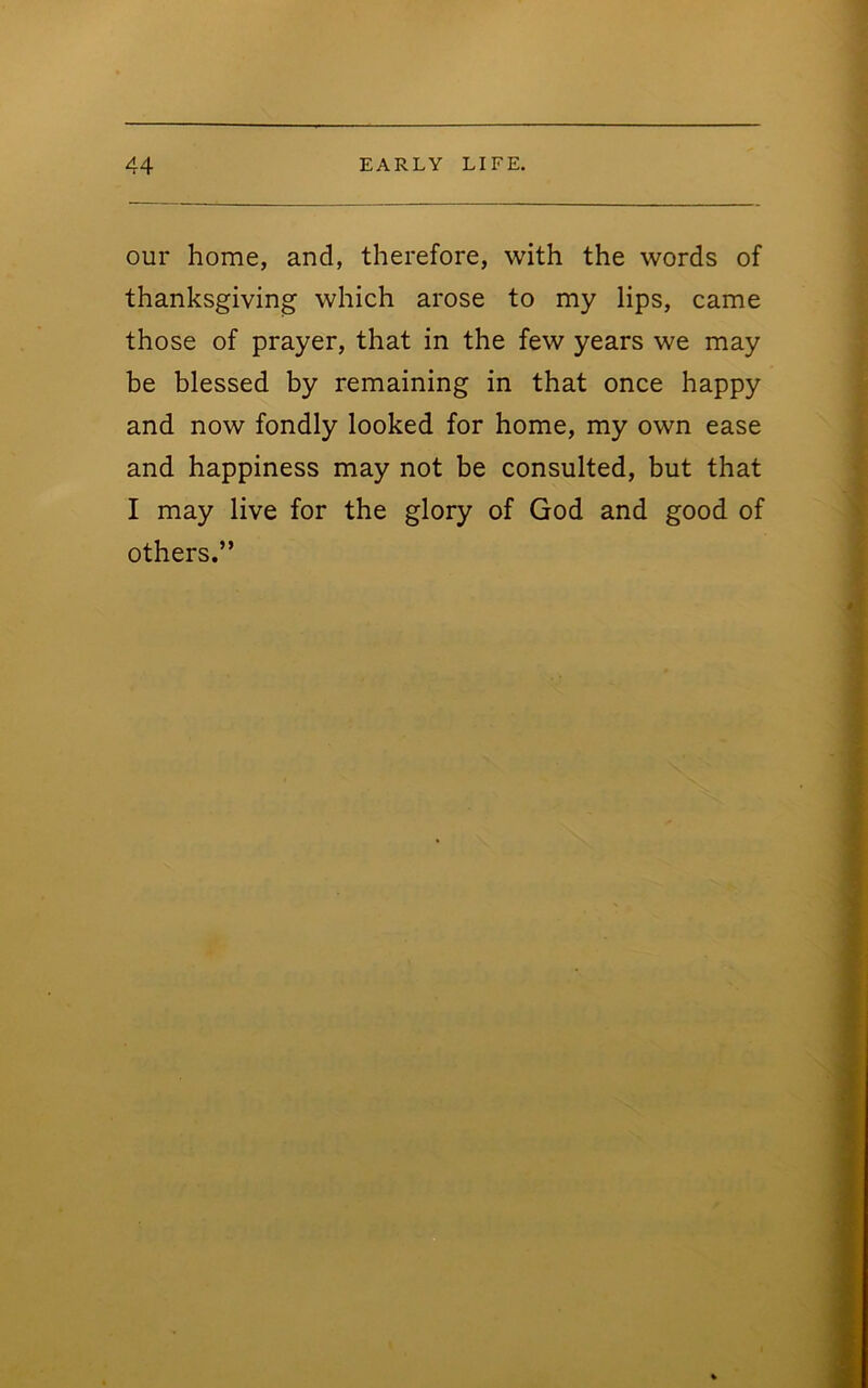 our home, and, therefore, with the words of thanksgiving which arose to my lips, came those of prayer, that in the few years we may be blessed by remaining in that once happy and now fondly looked for home, my own ease and happiness may not be consulted, but that I may live for the glory of God and good of others.”