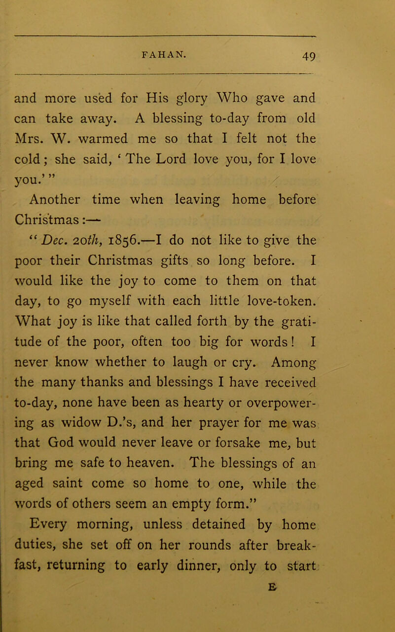 and more used for His glory Who gave and can take away. A blessing to-day from old Mrs. W. warmed me so that I felt not the cold; she said, ‘ The Lord love you, for I love you.’ ” Another time when leaving home before Christmas “ Dec. 20th, 1856.—I do not like to give the poor their Christmas gifts so long before. I would like the joy to come to them on that day, to go myself with each little love-token. What joy is like that called forth by the grati- tude of the poor, often too big for words! I never know whether to laugh or cry. Among the many thanks and blessings I have received to-day, none have been as hearty or overpower- ing as widow D.’s, and her prayer for me was that God would never leave or forsake me, but bring me safe to heaven. The blessings of an aged saint come so home to one, while the words of others seem an empty form.” Every morning, unless detained by home duties, she set off on her rounds after break- fast, returning to early dinner, only to start