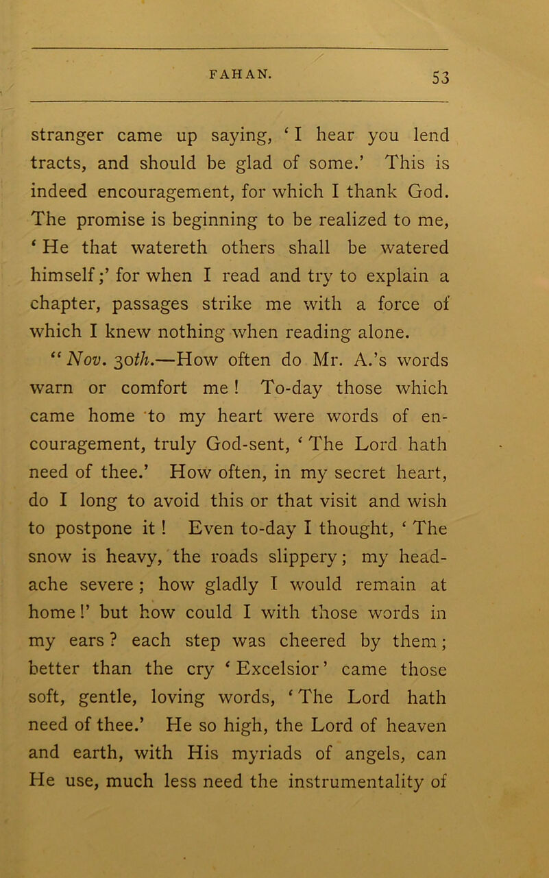 stranger came up saying, ‘ I hear you lend tracts, and should be glad of some.’ This is indeed encouragement, for which I thank God. The promise is beginning to be realized to me, * He that watereth others shall be watered himselffor when I read and try to explain a chapter, passages strike me with a force of which I knew nothing when reading alone. “ Nov. ^oth.—How often do Mr. A.’s words warn or comfort me! To-day those which came home 'to my heart were words of en- couragement, truly God-sent, ^ The Lord hath need of thee.’ How often, in my secret heart, do I long to avoid this or that visit and wish to postpone it! Even to-day I thought, ‘ The snow is heavy, the roads slippery; my head- ache severe; how gladly I would remain at home!’ but how could I with those words in my ears ? each step was cheered by them; better than the cry ‘ Excelsior ’ came those soft, gentle, loving words, ‘ The Lord hath need of thee.’ He so high, the Lord of heaven and earth, with His myriads of angels, can He use, much less need the instrumentality of