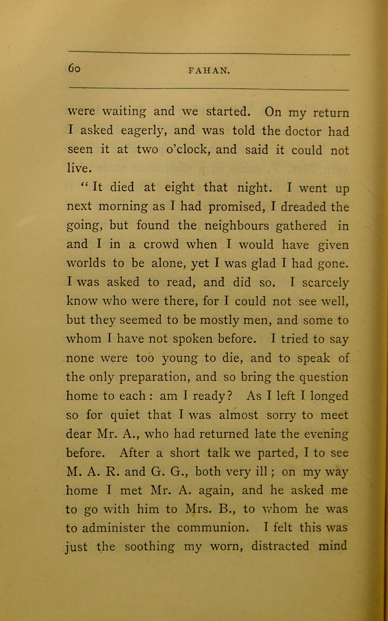 were waiting and we started. On my return I asked eagerly, and was told the doctor had seen it at two o’clock, and said it could not live. ‘‘ It died at eight that night. I went up next morning as I had promised, I dreaded the going, but found the neighbours gathered in and I in a crowd when I would have given worlds to be alone, yet I was glad I had gone. I was asked to read, and did so. I scarcely know who were there, for I could not see well, but they seemed to be mostly men, and some to whom I have not spoken before. I tried to say none were too young to die, and to speak of the only preparation, and so bring the question home to each : am I ready? As I left I longed so for quiet that I was almost sorry to meet dear Mr. A., who had returned late the evening before. After a short talk we parted, I to see M. A. R. and G. G., both very ill; on my way home I met Mr. A. again, and he asked me to go with him to Mrs. B., to v/hom he was to administer the communion. I felt this was just the soothing my worn, distracted mind