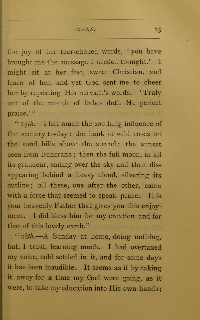 the joy of her tear-choked words, ‘ you have brought me the message I needed to-night.’ I might sit at her feet, sweet Christian, and learn of her, and yet God sent me to cheer her by repeating His servant’s words. ‘ Truly out of the mouth of babes doth He perfect praise.’ ” z^th.—I felt much the soothing influence of the scenery to-day: the bank of wild roses on the sand hills above the strand; the sunset seen from Buncrana; then the full moon, in all its grandeur, sailing over the sky and then dis- appearing behind a heavy cloud, silvering its outline; all these, one after the other, came with a force that seemed to speak peace. It is your heavenly Father that gives you this enjoy- ment. I did bless him for my creation and for that of this lovely earth.” “ 2Sth.—A Sunday at home, doing nothing, but, I trust, learning much. I had overtaxed my voice, cold settled in it, and for some days it has been inaudible. It seems as if by taking it away for a time my God were going, as it were, to take my education into His own hands;