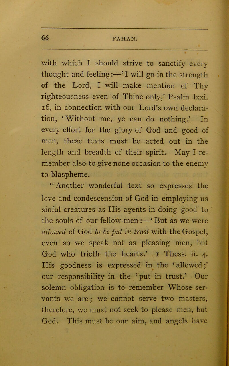 with which I should strive to sanctify every thought and feeling:—‘I will go in the strength of the Lord, I will make mention of Thy righteousness even of Thine only,’ Psalm Ixxi. 16, in connection with our Lord’s own declara- tion, ‘Without me, ye can do nothing.’ In every effort for the glory of God and good of men, these texts must be acted out in the length and breadth of their spirit. May I re- member also to give none occasion to the enemy to blaspheme. “ Another wonderful text so expresses the love and condescension of God in employing us sinful creatures as His agents in doing good to the souls of our fellow-men :—‘ But as we were / allowed of God to be put in trust with the Gospel, even so we speak not as pleasing men, but God who trieth the hearts.’ i Thess. ii. 4. His goodness is expressed in the ‘ allowed;’ our responsibility in the ‘put in trust.’ Our solemn obligation is to remember Whose ser- vants we are; we cannot serve two masters, therefore, we must not seek to please men, but God. This must be our aim, and angels have