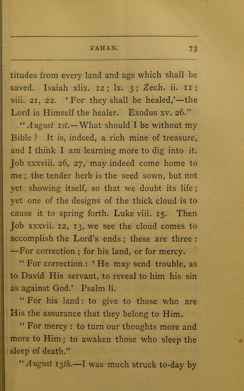 titudes from every land and age which shall be saved. Isaiah xlix. 12 ; lx. 3 ; Zech. ii. ii ; viii. 21, 22. ‘ For they shall be healed,’—the Lord is Himself the healer.' Exodus xv. 26.” ^‘August 1st.—What should I be without my Bible ? It is, indeed, a rich mine of treasure, and I think I am learning more to dig into it. Job xxxviii. 26, 27, may indeed come home to me; the tender herb is the seed sown, but not yet showing itself, so that we doubt its life; yet one of the designs of the thick cloud is to cause it to spring forth. Luke viii. 15. Then Job xxxvii. 12, 13, we see the cloud comes to accomplish the Lord’s ends; these are three : —For correction ; for his land, or for mercy. “ For correction : ‘ He may send trouble, as to David His servant, to reveal to him his sin as against God.’ Psalm li. For his land: to give to those who are His the assurance that they belong to Him. For mercy : to turn our thoughts more and more to Him; to awaken those who sleep the sleep of death.” ‘‘ AiigiLst i^th.—I was much struck to-day by