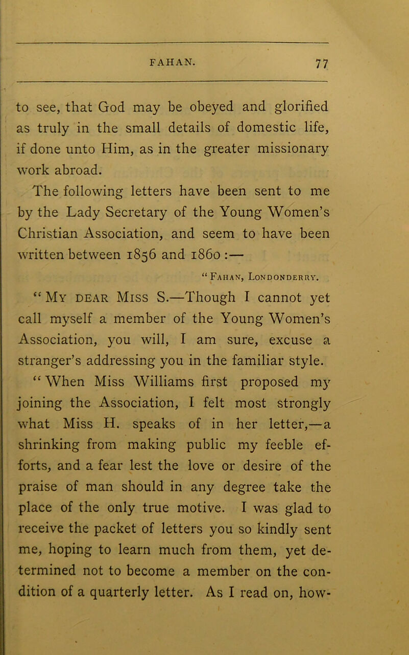 to see, that God may be obeyed and glorified as truly in the small details of domestic life, if done unto Him, as in the greater missionary work abroad. The following letters have been sent to me by the Lady Secretary of the Young Women’s Christian Association, and seem to have been written between 1856 and i860 :— “Fahan, Londonderry. “ My dear Miss S.—Though I cannot yet call myself a member of the Young Women’s Association, you will, I am sure, excuse a stranger’s addressing you in the familiar style. “ When Miss Williams first proposed m}’- joining the Association, I felt most strongly what Miss H. speaks of in her letter,—a shrinking from making public my feeble ef- forts, and a fear lest the love or desire of the praise of man should in any degree take the place of the only true motive. I was glad to receive the packet of letters you so kindly sent me, hoping to learn much from them, yet de- termined not to become a member on the con- dition of a quarterly letter. As I read on, how-