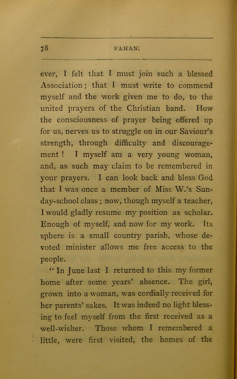 ever, I felt that I must join such a blessed Association; that I must write to commend myself and the work given me to do, to the united prayers of the Christian band. How the consciousness of prayer being offered up for us, nerves us to struggle on in our Saviour’s strength, through difficulty and discourage- ment ! I myself am a very young woman, and, as such may claim to be remembered in your prayers. I can look back and bless God that I was once a member of Miss W.’s Sun- day-school class; now, though myself a teacher, I would gladly resume my position as scholar. Enough of myself, and now for my work. Its sphere is a small country parish, whose de- voted minister allows me free access to the people. “ In June last I returned to this my former home after some years’ absence. The girl, grown into a woman, was cordially received for her parents’ sakes. It was indeed no light bless- ing to feel myself from the first received as a well-wisher. Those whom I remembered a little, were first visited, the homes of the