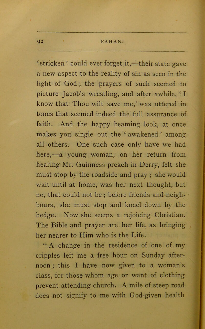 ‘ stricken ’ could ever forget it,—their state gave a new aspect to the reality of sin as seen in the light of God ; the prayers of such seemed to picture Jacob’s wrestling, and after awhile, ‘ I know that Thou wilt save me,’ was uttered in tones that seemed indeed the full assurance of faith. And the happy beaming look, at once makes you single out the ‘ awakened ’ among all others. One such case only have we had here,—a young woman, on her return from hearing Mr. Guinness preach in Deriy% felt she must stop by the roadside and pray; she would wait until at home, was her next thought, but no, that could not be; before friends and neigh- bours, she must stop and kneel down by the hedge. Now she seems a rejoicing Christian. The Bible and prayer are her life, as bringing her nearer to Him who is the Life. “ A change in the residence of one of m}'’ cripples left me a free hour on Sunday after- noon ; this I have now given to a woman’s class, for those whom age or want of clothing prevent attending church. A mile of steep road does not signify to me with God-given health