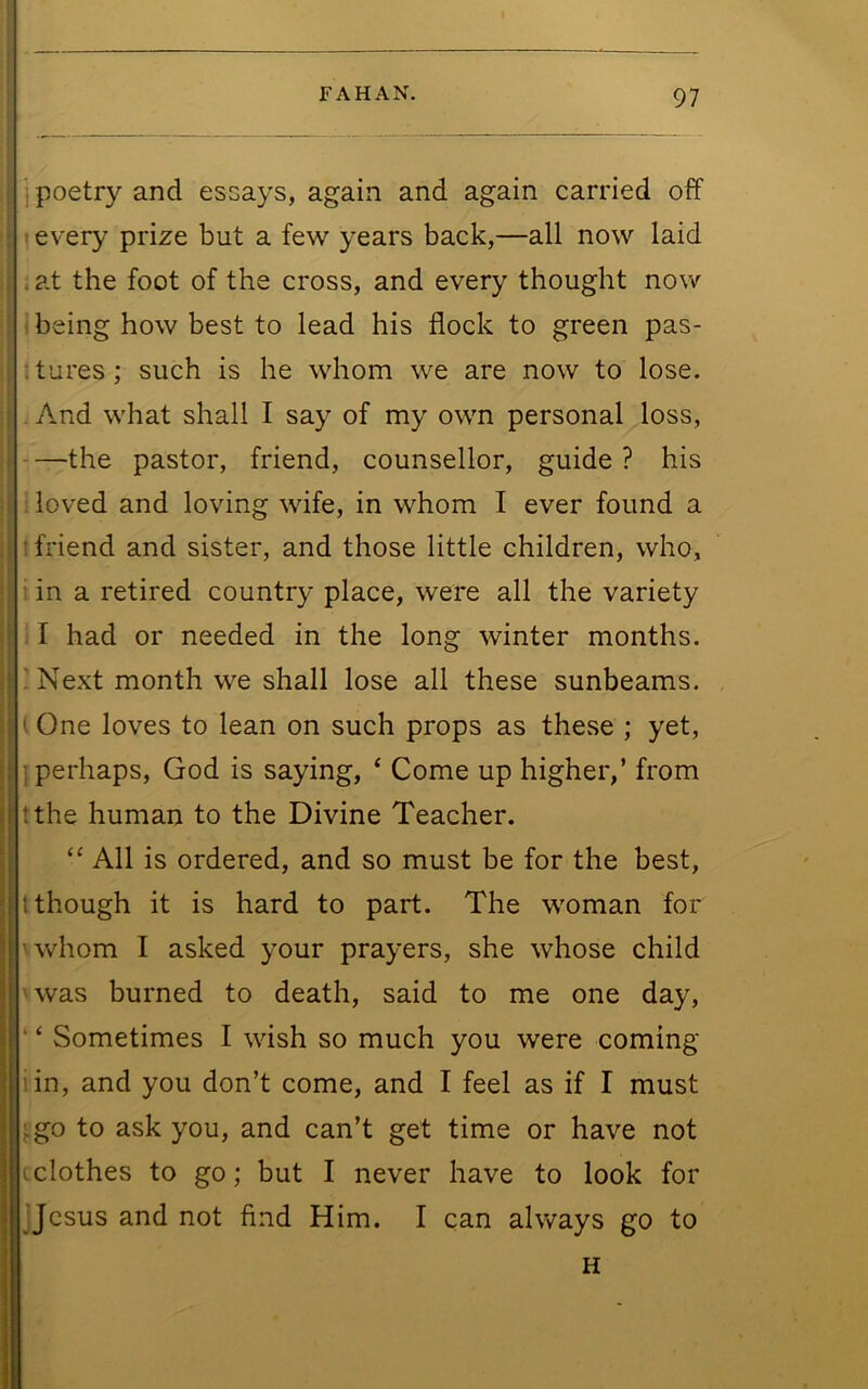 : poetry and essays, again and again carried off • every prize but a few years back,—all now laid . at the foot of the cross, and every thought now ; being how best to lead his flock to green pas- itures; such is he whom we are now to lose. And what shall I say of my own personal loss, the pastor, friend, counsellor, guide ? his ; loved and loving wife, in whom I ever found a 1 friend and sister, and those little children, who, 1 in a retired country place, were all the variety : I had or needed in the long winter months. ! Next month we shall lose all these sunbeams. ( One loves to lean on such props as these ; yet, 1 perhaps, God is saying, ‘ Come up higher,’ from tthe human to the Divine Teacher. All is ordered, and so must be for the best, (though it is hard to part. The woman for ' whom I asked your prayers, she whose child 'was burned to death, said to me one day, ‘ ‘ Sometimes I wish so much you were coming lin, and you don’t come, and I feel as if I must j.go to ask you, and can’t get time or have not cclothes to go; but I never have to look for 'Jesus and not find Him. I can always go to H