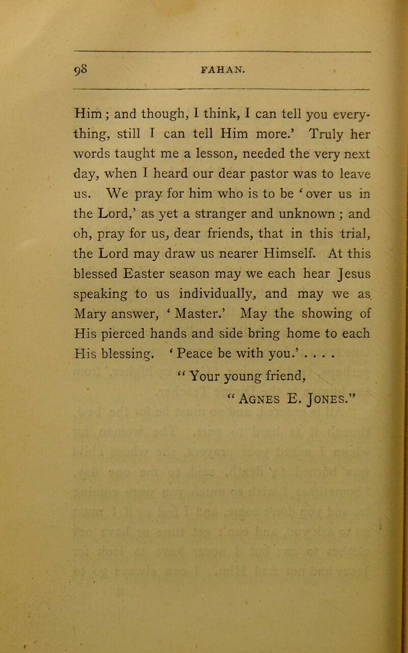 Him; and though, I think, I can tell you every- thing, still I can tell Him more.’ Truly her words taught me a lesson, needed the very next day, when I heard our dear pastor was to leave us. We pray for him who is to be ‘ over us in the Lord,’ as yet a stranger and unknown ; and oh, pray for us, dear friends, that in this trial, the Lord may draw us nearer Himself. At this blessed Easter season may we each hear Jesus speaking to us individually, and may we as, Mary answer, ‘ Master.’ May the showing of His pierced hands and side bring home to each His blessing. ‘ Peace be with you.’ .... “ Your young friend, “ Agnes E. Jones.” «