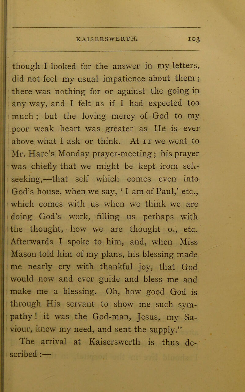 ’1 though I looked for the answer in my letters, did not feel my usual impatience about them ; there was nothing for or against the going in any way, and I felt as if I had expected too much ; but the loving mercy of God to my i poor weak heart was greater as He is ever ! above what I ask or think. At ii we went to i Mr. Hare’s Monday prayer-meeting; his prayer i was chiefly that we might be kept from seh- j seeking,—that seif which comes even into j God’s house, when we say, ‘ I am of Paul,’ etc., ij which comes with us when we think we are ij! doing God’s work, filling us perhaps with I the thought, how we are thought o^, etc. if Afterwards I spoke to him, and, when Miss Mason told him of my plans, his blessing made me nearly cry with thankful joy, that God would now and ever guide and bless me and m^ake me a blessing. Oh, how good God is through His serv^ant to show me such sym- pathy ! it was the God-man, Jesus, my Sa- viour, knew my need, and sent the supply.” The arrival at Kaiserswerth is thus de- ’ scribed ;—