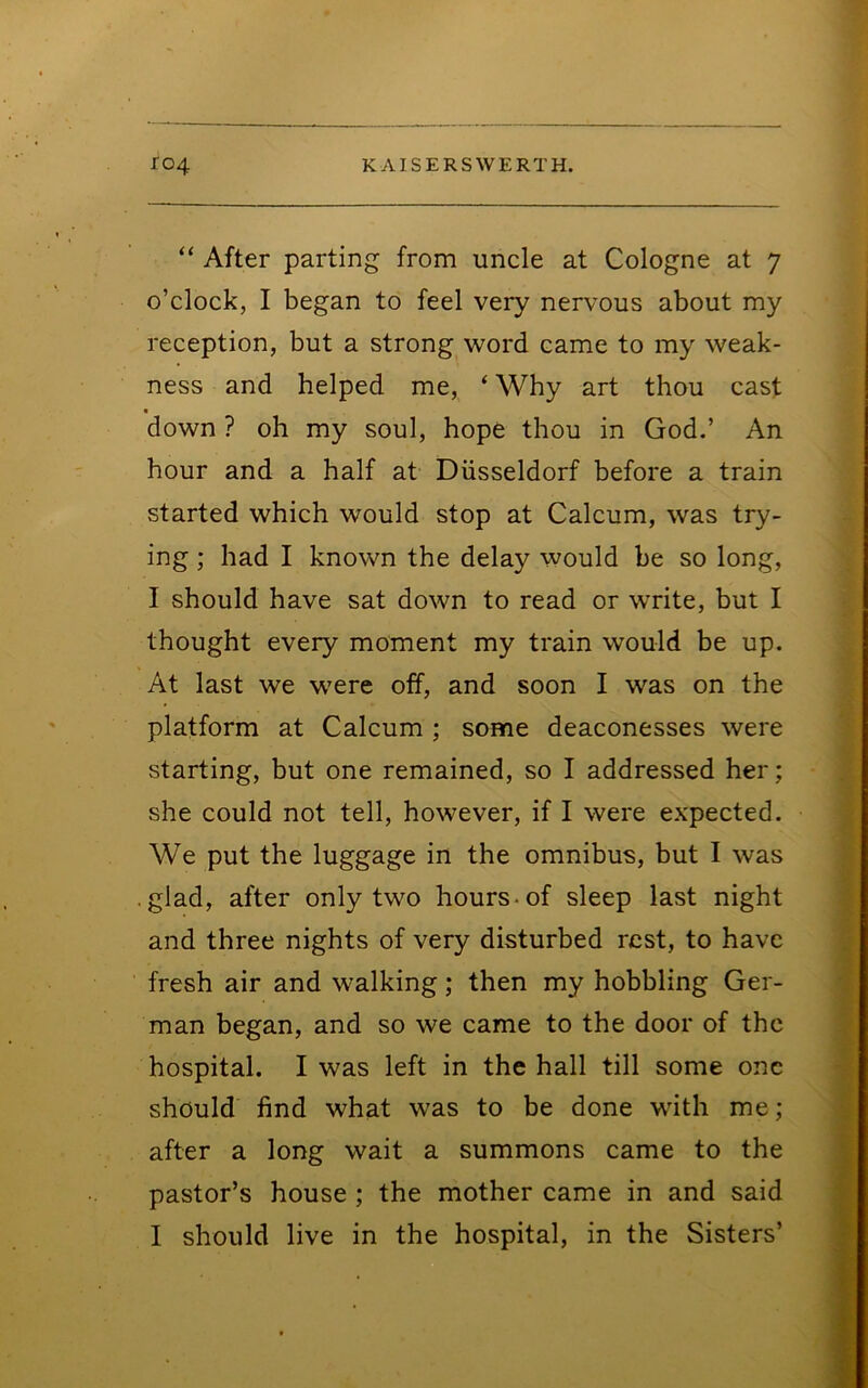 “ After parting from uncle at Cologne at 7 o’clock, I began to feel very nervous about my reception, but a strong word came to my weak- ness and helped me, ‘ Why art thou cast « down ? oh my soul, hope thou in God.’ An hour and a half at Diisseldorf before a train started which would stop at Calcum, was try- ing ; had I known the delay would be so long, I should have sat down to read or write, but I thought every moment my train would be up. At last we were off, and soon I was on the platform at Calcum ; some deaconesses were starting, but one remained, so I addressed her; she could not tell, however, if I were expected. We put the luggage in the omnibus, but I was .glad, after only two hours-of sleep last night and three nights of very disturbed rest, to have fresh air and walking; then my hobbling Ger- man began, and so we came to the door of the hospital. I was left in the hall till some one should find what was to be done with me; after a long wait a summons came to the pastor’s house ; the mother came in and said I should live in the hospital, in the Sisters’