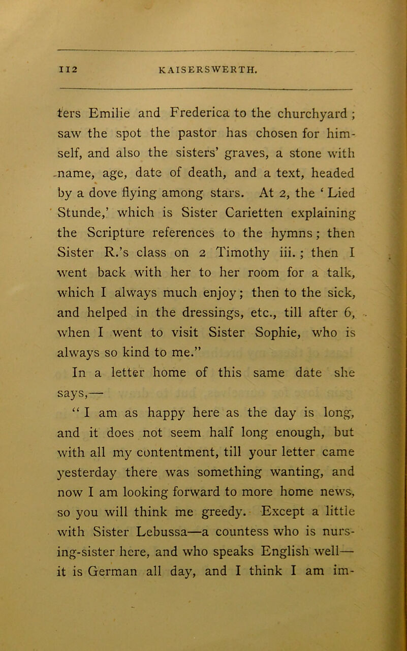 ters Emilie and Frederica to the churchyard ; saw the spot the pastor has chosen for him- self, and also the sisters’ graves, a stone with -name, age, date of death, and a text, headed by a dove flying among stars. At 2, the ‘ Lied ' Stunde,’ which is Sister Carietten explaining the Scripture references to the hymns; then Sister R.’s class on 2 Timothy iii.; then I went back with her to her room for a talk, which I always much enjoy; then to the sick, and helped in the dressings, etc., till after 6, when I went to visit Sister Sophie, who is always so kind to me.” In a letter home of this same date she says,— “ I am as happy here as the day is long, and it does not seem half long enough, but with all my contentment, till your letter came yesterday there was something wanting, and now I am looking forward to more home news, so you will think me greedy. Except a little with Sister Lebussa—a countess who is nurs- ing-sister here, and who speaks English well— it is German all day, and I think I am im-