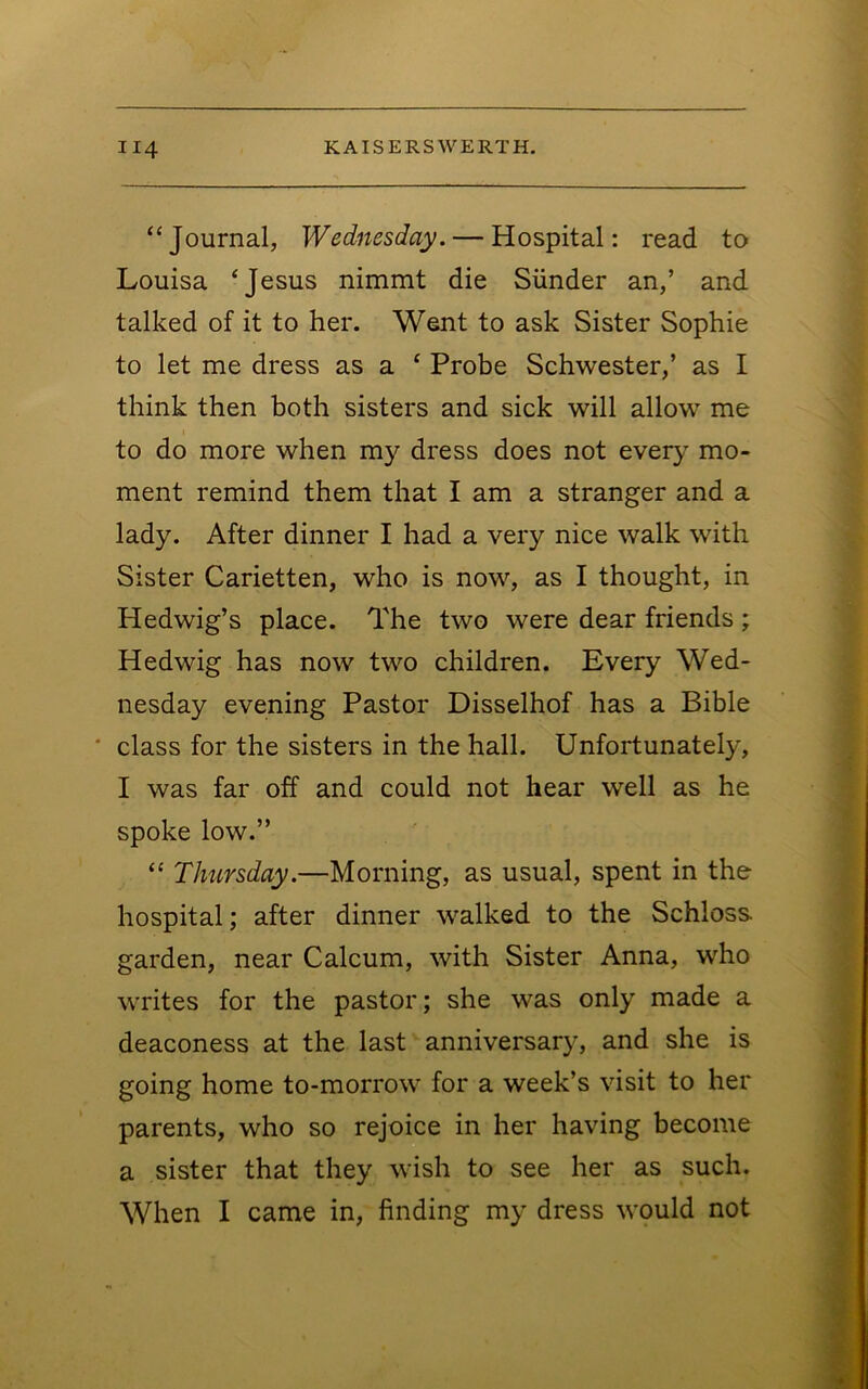 “Journal, Wednesday. — Hospital: read to Louisa ‘Jesus nimmt die Sunder an,’ and talked of it to her. Went to ask Sister Sophie to let me dress as a ‘ Probe Schwester,’ as I think then both sisters and sick will allow me to do more when my dress does not every mo- ment remind them that I am a stranger and a lady. After dinner I had a very nice walk with Sister Carietten, who is now, as I thought, in Hedwig’s place. The two were dear friends ; Hedwig has now two children. Every Wed- nesday evening Pastor Disselhof has a Bible ' class for the sisters in the hall. Unfortunately, I was far off and could not hear well as he spoke low.” “ Thursday.—Morning, as usual, spent in the hospital; after dinner walked to the Schloss garden, near Calcum, with Sister Anna, who writes for the pastor; she was only made a deaconess at the last anniversary, and she is going home to-morrow for a week’s visit to her parents, who so rejoice in her having become a sister that they wish to see her as such. When I came in, finding my dress would not