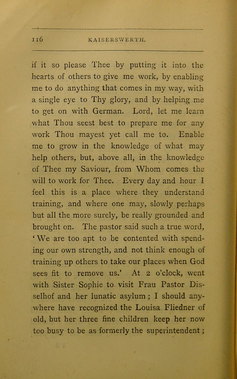 if it SO please Thee by putting it into the hearts of others to give me work, by enabling me to do anything that comes in my way, with a single eye to Thy glory, and by helping me to get on with German. Lord, let me learn what Thou seest best to prepare me for any work Thou mayest yet call me to. Enable me to grow in the knowledge of what may help others, but, above all, in the knowledge of Thee my Saviour, from Whom comes the will to work for Thee. Every day and hour I feel this is a place where they understand training, and where one may, slowly perhaps but all the more surely, be really grounded and brought on. The pastor said such a true word, ‘We are too apt to be contented with spend- ing our own strength, and not think enough of training up others to take our places when God sees fit to remove us.’ At 2 o’clock, went with Sister Sophie to visit Frau Pastor Dis- selhof and her lunatic asylum; I should any- where have recognized the Louisa Fliedner of old, but her three fine children keep her now too busy to be as formerly the superintendent;